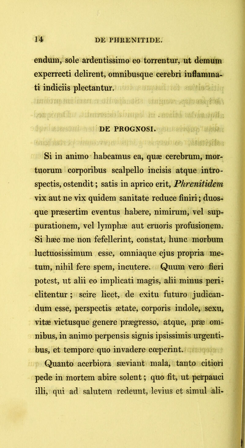 endum, sole ardentissimo eo torrentur, ut demum experrecti delirent, omnibusque cerebri inflamma- ti indiciis plectantur. DE PROGNOSI. Si in animo habeamus ea, quae cerebrum, mor- tuorum corporibus scalpello incisis atque intro- spectis, ostendit; satis in aprico erit, Phrenitidem vix aut ne vix quidem sanitate reduce finiri; duos- que praesertim eventus habere, nimirum, vel sup- purationem, vel lymphae aut cruoris profusionem. Si haec me non fefellerint, constat, hunc morbum luctuosissimum esse, omniaque ejus propria me- tum, nihil fere spem, incutere. Quum vero fieri potest, ut alii eo implicati magis, alii minus peri- cli tentur ; scire licet, de exitu futuro judican- dum esse, perspectis aetate, corporis indole, sexu, vitae victusque genere praegresso, atque, prae om- nibus, in animo perpensis signis ipsissimis urgenti- bus, et tempore quo invadere coeperint. Quanto acerbiora saeviant mala, tanto citiori pede in mortem abire solent; quo fit, ut perpauci illi, qui ad salutem redeunt, levius et simul ali-