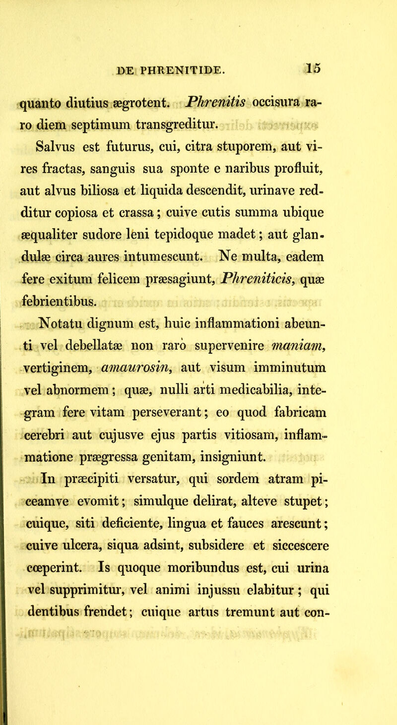quanto diutius aegrotent. Phrenitis occisura ra- ro diem septimum transgreditur. Salvus est futurus, cui, citra stuporem, aut vi- res fractas, sanguis sua sponte e naribus profluit, aut alvus biliosa et liquida descendit, urinave red- ditur copiosa et crassa; cuive cutis summa ubique aequaliter sudore leni tepidoque madet; aut glan- dulae circa aures intumescunt. Ne multa, eadem fere exitum felicem praesagiunt, Phreniticis, quae febrientibus. Notatu dignum est, huic inflammationi abeun- ti vel debellatae non raro supervenire maniam, vertiginem, amaurosin, aut visum imminutum vel abnormem ; quae, nulli arti medicabilia, inte- gram fere vitam perseverant; eo quod fabricam cerebri aut cujus ve ejus partis vitiosam, inflam- matione praegressa genitam, insigniunt. In praecipiti versatur, qui sordem atram pi- ceam ve evomit; simulque delirat, alteve stupet; cuique, siti deficiente, lingua et fauces arescunt; cuive ulcera, siqua adsint, subsidere et siccescere coeperint. Is quoque moribundus est, cui urina vel supprimitur, vel animi injussu elabitur ; qui dentibus frendet; cuique artus tremunt aut con-