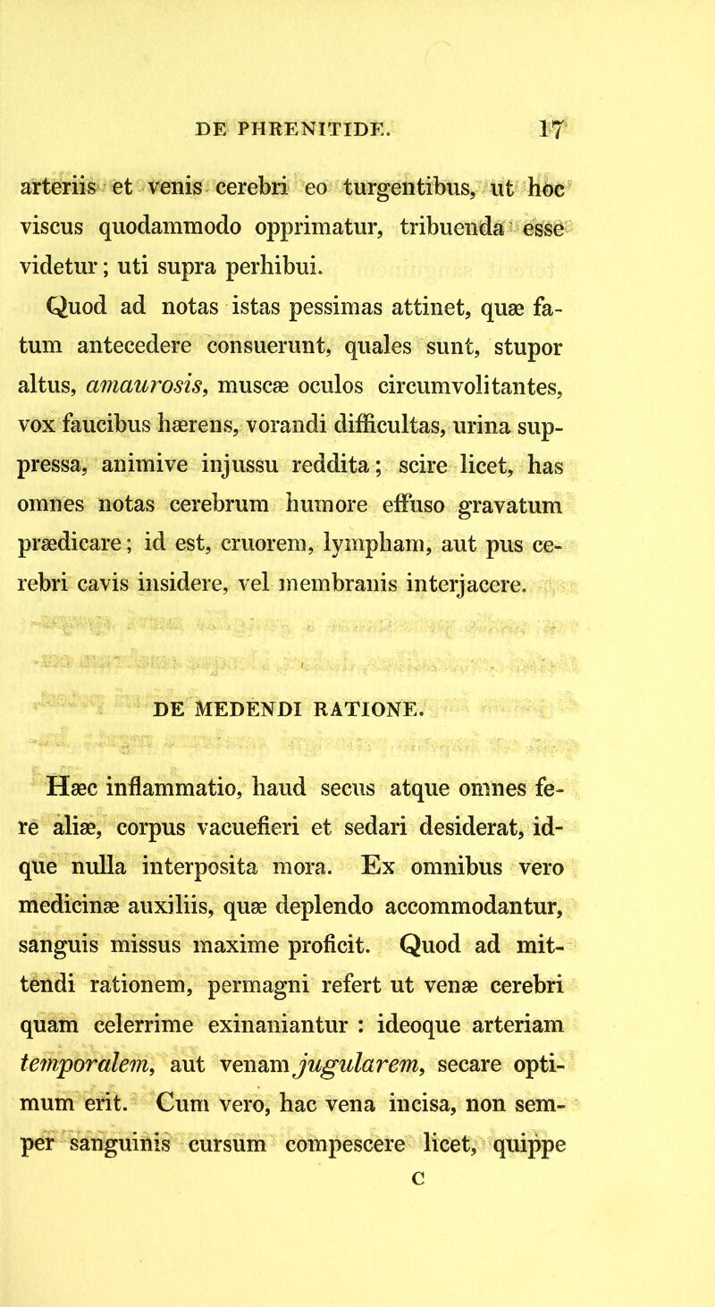 arteriis et venis cerebri eo turgentibus, ut hoc viscus quodammodo opprimatur, tribuenda esse videtur; uti supra perhibui. Quod ad notas istas pessimas attinet, quae fa- tum antecedere consuerunt, quales sunt, stupor altus, amaurosis, muscae oculos circumvolitantes, vox faucibus haerens, vorandi difficultas, urina sup- pressa, animive injussu reddita; scire licet, has omnes notas cerebrum humore effuso gravatum praedicare; id est, cruorem, lympham, aut pus ce- rebri cavis insidere, vel membranis interjacere. DE MEDENDI RATIONE. Haec inflammatio, haud secus atque omnes fe- re aliae, corpus vacuefieri et sedari desiderat, id- que nulla interposita mora. Ex omnibus vero medicinae auxiliis, quae deplendo accommodantur, sanguis missus maxime proficit. Quod ad mit- tendi rationem, permagni refert ut venae cerebri quam celerrime exinaniantur : ideoque arteriam temporalem, aut venam jugularem, secare opti- mum erit. Cum vero, hac vena incisa, non sem- per sanguinis cursum compescere licet, quippe c
