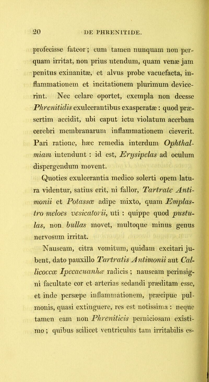 profecisse fateor; cum tamen nunquam non per- quam irritat, non prius utendum, quam venae jam penitus exinanitae, et alvus probe vacuefacta, in- flammationem et incitationem plurimum device- rint. Nec celare oportet, exempla non deesse Phrenitidis exulcerantibus exasperatae: quod prae- sertim accidit, ubi caput ictu violatum acerbam cerebri membranarum inflammationem cieverit. Pari ratione, haec remedia interdum Ophthal- miam intendunt : id est, Erysipelas ad oculum dispergendum movent. Quoties exulcerantia medico solerti opem latu- ra videntur, satius erit, ni fallor, Tartrate Anti- monii et Potassce adipe mixto, quam Emplas- tro meloes vesicatorii, uti : quippe quod pustu- las, non bullas movet, multoque minus genus nervosum irritat. Nauseam, citra vomitum, quidam excitari ju- bent, dato pauxillo Tartratis Antimonii aut Cal- licoccce Ipecacuanhce radicis ; nauseam perinsig- ni facultate cor et arterias sedandi praeditam esse, et inde persaepe inflammationem, praecipue pul- monis, quasi extinguere, res est notissima : neque tamen eam non Phreniticis perniciosam existi- mo ; quibus scilicet ventriculus tam irritabilis es-