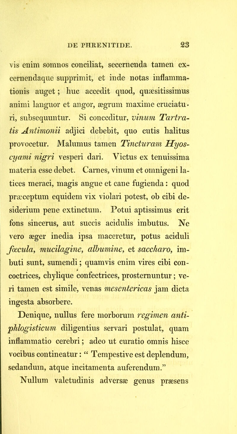 vis enim somnos conciliat, secernenda tamen ex- cernenda que supprimit, et inde notas inflamma- tionis auget; huc accedit quod, quaesitissimus animi languor et angor, aegrum maxime cruciatu- ri, subsequuntur. Si conceditur, vinum Tartra- tis Antimonii adjici debebit, quo cutis halitus provocetur. Malumus tamen Tincturam Hyos- cyami nigri vesperi dari. Victus ex tenuissima materia esse debet. Carnes, vinum et omnigeni la- tices meraci, magis angue et cane fugienda: quod praeceptum equidem vix violari potest, ob cibi de- siderium pene extinctum. Potui aptissimus erit fons sincerus, aut succis acidulis imbutus. Ne vero aeger inedia ipsa maceretur, potus aciduli foecula, mucilagine, albumine, et saccharo, im- buti sunt, sumendi; quamvis enim vires cibi con- coctrices, chylique confectrices, prosternuntur; ve- ri tamen est simile, venas mesentericas jam dicta ingesta absorbere. Denique, nullus fere morborum regimen anti- phlogisticum diligentius servari postulat, quam inflammatio cerebri; adeo ut curatio omnis hisce vocibus contineatur:44 Tempestive est deplendum, sedandum, atque incitamenta auferendum.” Nullum valetudinis adversae genus praesens