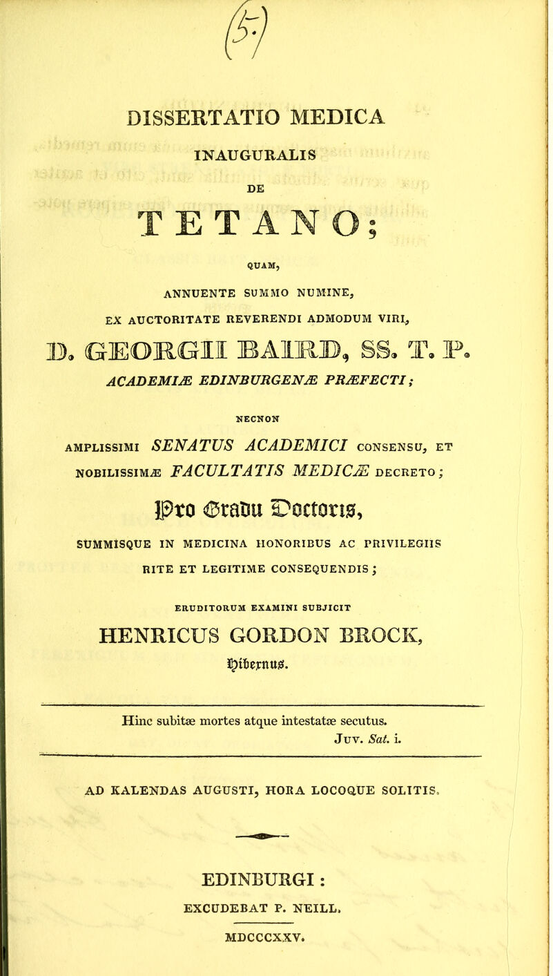 IN AUGURALIS DE TETANO; QUAM, annuente summo numine, EX auctoritate reverendi admodum viri, B. GEORGII BAIUB, SS. T, P. ACADEMIA EDINBUBGENM PSMFECTI, NECNON amplissimi senatus ACADEMICI consensu, et nobilissima facultatis MEDICJE decreto; Pro 6ratiu S^octorio, SUMMiSQUE IN MEDICINA HONORIBUS AC PRIVILEGIIS RITE ET LEGITIME CONSEQUENDIS ; ERUDITORUM EXAMINI SUBJICIT HENRICUS GORDON BROCK, Hinc subitae mortes atque intestatae secutus. Juv. Sat. i. AD KALENDAS AUGUSTI, HORA LOCOQUE SOLITIS. EDINBURGI: EXCUDEBAT P. NEILL, MDCCCXXV.