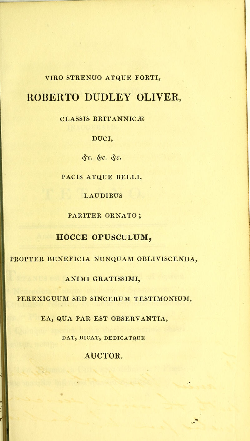 VIRO STRENUO ATQUE FORTI, ROBERTO DUDLEY OLIVER, CLASSIS BRITANNICiE DUCI, ^C. PACIS ATQUE BELLI, LAUDIBUS PARITER ORNATO; HOCCE OPUSCULUM^ PROPTER BENEFICIA NUNQUAM OBLIVISCENDA, ANIMI GRATISSIMI, PEREXIGUUM SED SINCERUM TESTIMONIUM, EA, QUA PAR EST OBSERVANTIA, DAT, DICAT, DEDICATQUE AUCTOR.