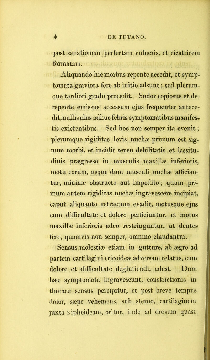 post sanationem perfectam vulneris, et cicatricem formatam. Aliquando hic morbus repente accedit, et symp- tomata graviora fere ab initio adsunt; sed plerum- que tardiori gradu procedit. Sudor copiosus et de- repente emissus accessum ejus frequenter antece- dit, nullis aliis adhuc febris symptomatibus manifes^ tis existentibus. Sed hoc non semper ita evenit; plerumque rigiditas levis nuchae primum est sig- num morbi, et incidit sensu debilitatis et lassitu- dinis praegresso in musculis maxillae inferioris, motu eorum, usque dum musculi nuchae affician- tur, minime obstructo aut impedito; quum pri- mum autem rigiditas nuchae ingravescere incipiat, caput aliquanto retractum evadit, motusque ejus cum difficultate et dolore perficiuntur, et motus maxillae inferioris adeo restringuntur, ut dentes fere, quamvis non semper, omnino claudantur. Sensus molestiae etiam in gutture, ab aegro ad partem cartilagini cricoideae adversam relatus, cum dolore et difficultate deglutiendi, adest. Dum haec symptomata ingravescunt, constrictionis in thorace sensus percipitur, et post breve tempus dolor, saepe vehemens, sub sterno, cartilaginem juxta xiphoideam, oritur, inde ad dorsum quasi