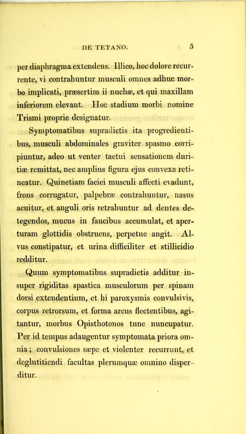 per diaphragma extendens. Illico, hoc dolore recur- rente, vi contrahuntur musculi omnes adhuc mor- bo implicati, praesertim ii nuchae, et qui maxillam inferiorem elevant. Hoc stadium morbi nomine Trismi proprie designatur. Symptomatibus supradictis ita progredienti- bus, musculi abdominales graviter spasmo corri- piuntur, adeo ut venter tactui sensationem duri- tiae remittat, nec amplius figura ejus convexa reti- neatur. Quinetiam faciei musculi affecti evadunt, frons corrugatur, palpebrae contrahuntur, nasus acuitur, et anguli oris retrahuntur ad dentes de- tegendos, mucus in faucibus accumulat, et aper-^ turam glottidis obstruens, perpetue angit. Al- vus constipatur, et urina difficiliter et stillicidio redditur. Quum symptomatibus supradictis additur in- super rigiditas spastica musculorum per spinam dorsi extendentium, et hi paroxysmis convulsivis, corpus retrorsum, et forma arcus flectentibus, agi- tantur, morbus Opisthotonos tunc nuncupatur. Per id tempus adaugentur symptomata priora om- nia ; convulsiones saepe et violenter recurrunt, et deglutitiendi facultas plerumquae omnino disper- ditur.