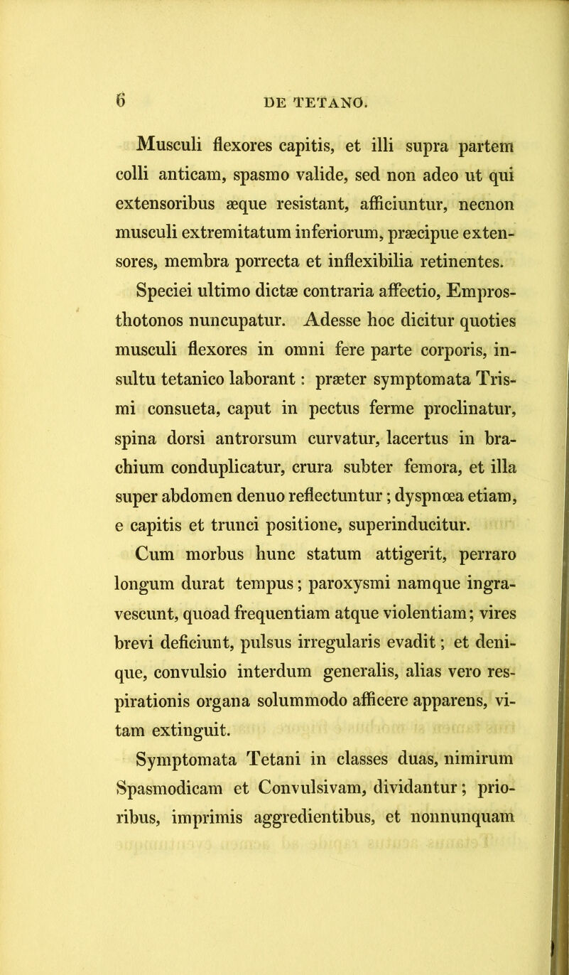 Musculi flexores capitis, et illi supra partem colli anticam, spasmo valide, sed non adeo ut qui extensoribus aeque resistant, afficiuntur, necnon musculi extremitatum inferiorum, praecipue exten- sores, membra porrecta et inflexibilia retinentes. Speciei ultimo dictae contraria affectio, Empros- tbotonos nuncupatur. Adesse hoc dicitur quoties musculi flexores in omni fere parte corporis, in- sultu tetanico laborant: praeter symptomata Tris- mi consueta, caput in pectus ferme proclinatur, spina dorsi antrorsum curvatur, lacertus in bra- chium conduplicatur, crura subter femora, et illa super abdomen denuo reflectuntur; dyspnoea etiam, e capitis et trunci positione, superinducitur. Cum morbus hunc statum attigerit, perraro longum durat tempus; paroxysmi namque ingra- vescunt, quoad frequentiam atque violentiam; vires brevi deficiunt, pulsus irregularis evadit; et deni- que, convulsio interdum generalis, alias vero res- pirationis organa solummodo afficere apparens, vi- tam extinguit. Symptomata Tetani in classes duas, nimirum Spasmodicam et Convulsivam, dividantur; prio- ribus, imprimis aggredientibus, et nonnunquam