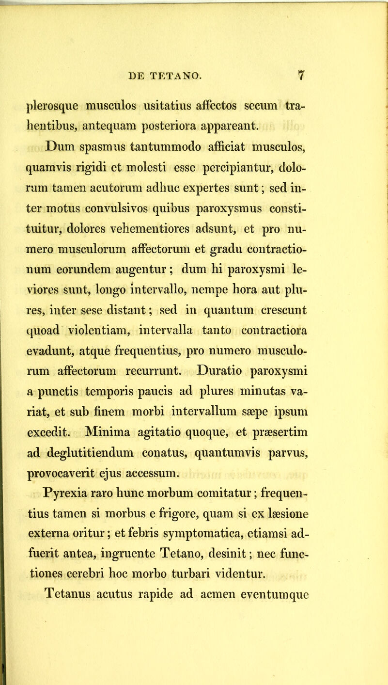 plerosque musculos usitatius affectos secum tra- hentibus, antequam posteriora appareant. Dum spasmus tantummodo afficiat musculos, quamvis rigidi et molesti esse percipiantur, dolo- rum tamen acutorum adhuc expertes sunt; sed in- ter motus convulsivos quibus paroxysmus consti- tuitur, dolores vehementiores adsunt, et pro nu- mero musculorum affectorum et gradu contractio- num eorundem augentur; dum hi paroxysmi le- viores sunt, longo intervallo, nempe hora aut plu- res, inter sese distant; sed in quantum crescunt quoad violentiam, intervalla tanto contractiora evadunt, atque frequentius, pro numero musculo- rum affectorum recurrunt. Duratio paroxysmi a punctis temporis paucis ad plures minutas va- riat, et sub finem morbi intervallum saepe ipsum excedit. Minima agitatio quoque, et praesertim ad deglutitiendum conatus, quantumvis parvus, provocaverit ejus accessum. Pyrexia raro hunc morbum comitatur; frequen- tius tamen si morbus e frigore, quam si ex laesione externa oritur; et febris symptomatica, etiamsi ad- fuerit antea, ingruente Tetano, desinit; nec func- tiones cerebri hoc morbo turbari videntur. Tetanus acutus rapide ad acmen eventum que