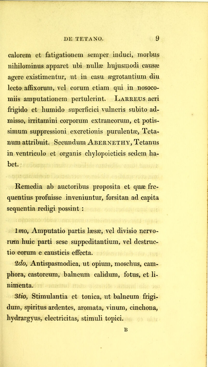 calorem et fatigationem semper induci, morbus nihilominus apparet ubi nullae hujusmodi caus^ agere existimentur, ut in casu aegrotantium diu lecto affixorum, vel eorum etiam qui in nosoco- miis amputationem pertulerint. Laureus aeri frigido et humido superficiei vulneris subito ad- misso, irritamini corporum extraneorum, et potis- simum suppressioni excretionis purulentae. Teta- num attribuit. Secundum Abernethy, Tetanus in ventriculo et organis chylopoieticis sedem ha- bet. * Remedia ab auctoribus proposita et quae fre- quentius profuisse inveniuntur, forsitan ad capita sequentia redigi possint : Imo, Amputatio partis laesae, vel divisio nervo- rum huic parti sese suppeditantium, vel destruc- tio eorum e causticis effecta. ^do, Antispasmodica, ut opium, moschus, cam- phora, castoreum, balneum calidum, fotus, et li- nimenta. Stio, Stimulantia et tonica, ut balneum frigi- dum, spiritus ardentes, aromata, vinum, cinchona, hydrargyus, electricitas, stimuli topici. B