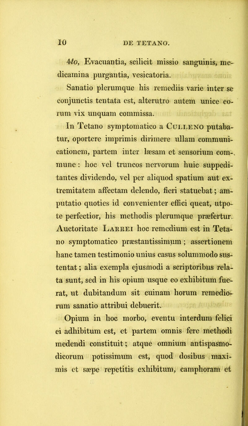 4/o, Evacuantia, scilicit missio sanguinis, me-- dicamina purgantia, vesicatoria. Sanatio plerumque his remediis varie inter se conjunctis tentata est, alterutro autem unice eo- rum vix unquam commissa. In Tetano symptomatico a Culleno putaba- tur, oportere imprimis dirimere ullam communi- cationem, partem inter laesam et sensorium com-. mune: hoc vel truncos nervorum huic suppedi- tantes dividendo, vel per aliquod spatium aut ex- tremitatem affectam delendo, fieri statuebat; am- putatio quoties id convenienter effici queat, utpo- te perfectior, his methodis plerumque prasfertur. Auctoritate Larrei hoc remedium est in Teta- no symptomatico praestantissimum ; assertionem hanc tamen testimonio unius casus solummodo sus- tentat ; alia exempla ejusmodi a scriptoribus rela- ta sunt, sed in his opium usque eo exhibitum fue- rat, ut dubitandum sit euinam horum remedio- rum sanatio attribui debuerit. Opium in hoc morbo, eventu interdum felici ei adhibitum est, et partem omnis fere methodi medendi constituit; atque omnium antispasmo- dicorum potissimum est, quod dosibus maxi- mis et saepe repetitis exhibitum, camphoram et