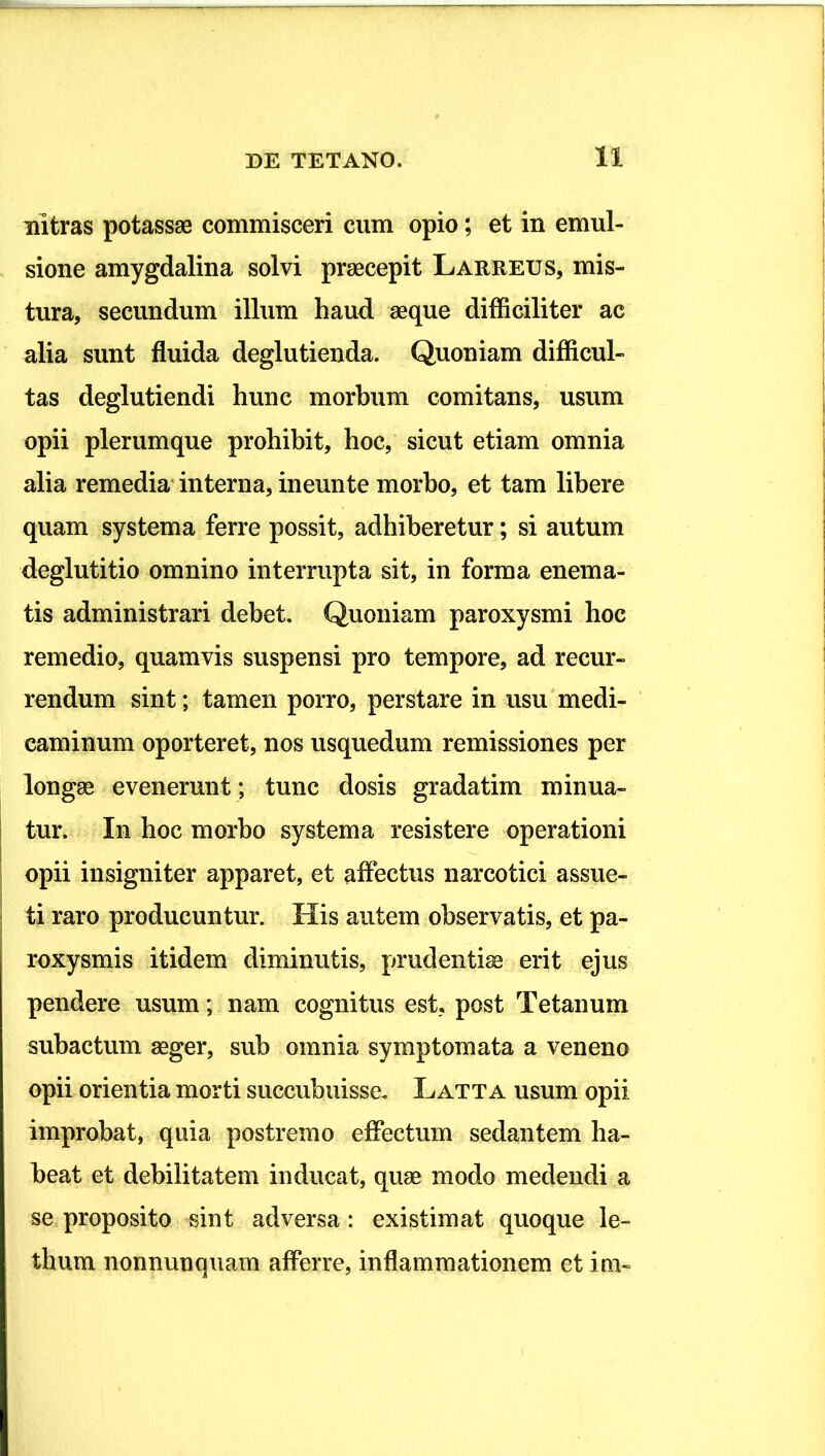 Ultras potassae commisceri cum opio; et in emul- sione amygdalina solvi praecepit Lareeus, mis- tura, secundum illum haud aeque difficiliter ac alia sunt fluida deglutienda. Quoniam difficul- tas deglutiendi hunc morbum comitans, usum opii plerumque prohihit, hoc, sicut etiam omnia alia remedia' interna, ineunte morbo, et tam libere quam systema ferre possit, adhiberetur; si autum deglutitio omnino interrupta sit, in forma enema- tis administrari debet. Quoniam paroxysmi hoc remedio, quamvis suspensi pro tempore, ad recur- rendum sint; tamen porro, perstare in usu medi- caminum oporteret, nos usquedum remissiones per longae evenerunt ; tunc dosis gradatim minua- I tur. In hoc morbo systema resistere operationi i opii insigniter apparet, et affectus narcotici assue- ! ti raro producuntur. His autem observatis, et pa- I roxysmis itidem diminutis, prudentiae erit ejus pendere usum; nam cognitus est, post Tetanum subactum aeger, sub omnia symptomata a veneno opii orientia morti succubuisse, Latta usum opii improbat, quia postremo effectum sedantem ha- beat et debilitatem inducat, quae modo medendi a se proposito sint adversa : existimat quoque le- thum nonnunquam afferre, inflammationem et ini-