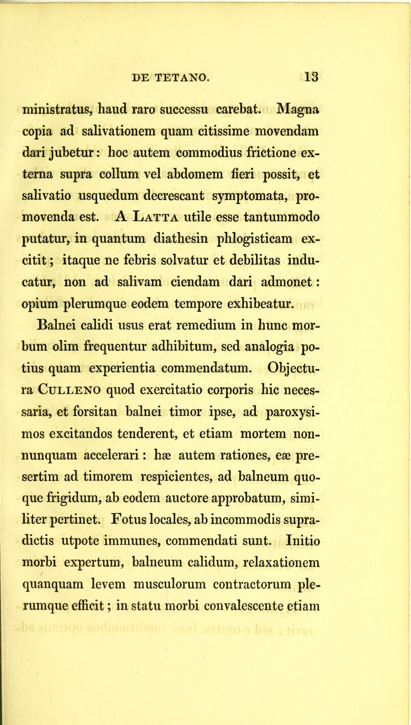 ministratus, haud raro successu carebat. Magna copia ad salivationem quam citissime movendam dari jubetur: hoc autem commodius frictione ex- terna supra collum vel abdomem fieri possit, et salivatio usquedum decrescant symptomata, pro- movenda est. A Latta utile esse tantummodo putatur, in quantum diathesin phlogisticam ex- citit; itaque ne febris solvatur et debilitas indu- catur, non ad salivam ciendam dari admonet: opium plerumque eodem tempore exhibeatur. Balnei calidi usus erat remedium in hunc mor- bum olim frequentur adhibitum, sed analogia po- tius quam experientia commendatum. Objectu- ra CuLLENO quod exercitatio corporis hic neces- saria, et forsitan balnei timor ipse, ad paroxysi- mos excitandos tenderent, et etiam mortem non- nunquam accelerari: hse autem rationes, eae pre- sertim ad timorem respicientes, ad balneum quo- que frigidum, ab eodem auctore approbatum, simi- liter pertinet. Fotus locales, ab incommodis supra- dictis utpote immunes, commendati sunt. Initio morbi expertum, balneum calidum, relaxationem quanquam levem musculorum contractorum ple- rumque efficit; in statu morbi convalescente etiam