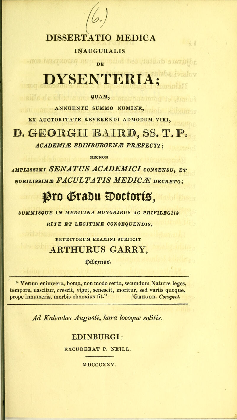 DISSERTATIO MEDICA INAUGURALIS DE DYSENTERIA; QUAM, ANNUENTE SUMMO NUMINE, EX AUCTORITATE REVERENDI ADMODUM VIRI, D, GEOjRGII BAHOD, SS, T,F. ACADEMIJE EDINBURGENX PRJEFECTI -, NECNOM amplissimi senatus ACADEMICI consensu^ et NOBILISSIMA FACULTATIS MEDICA decreto; l&ro d^raiju ^ottorfe, SUMMISQUE IN MEDICINA HONORIBUS AC PRIVILEGIIS RITE ET LEGITIME CONSEQUENDIS, ERUDITORUM EXAMINI SURJICIT ARTHURUS GARRY, “ Verum enimyero, homo, non modo certo, secundum Naturae leges, tempore, nascitur, crescit, viget, senescit, moritur, sed variis quoque, prope innumeris, morbis obnoxius fit.” (Gregor. Compect. Ad Kalendas Augusti, hora locoque solitis. EDINBURGI: EXCUDEBAT P. NETLL. MDCCCXXV.