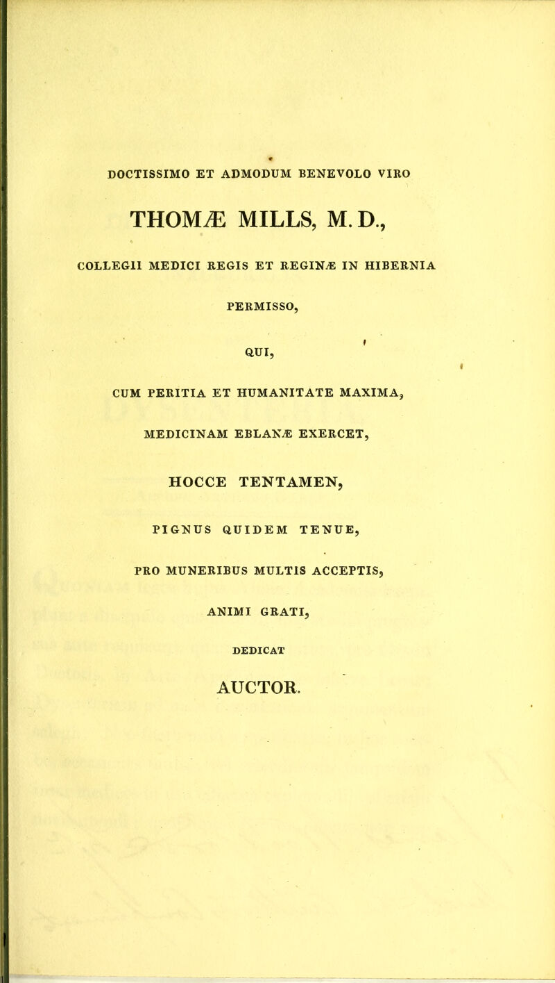 DOCTISSIMO ET ADMODUM BENEVOLO VIRO THOMiE MILLS, M. D., COLLEGII MEDICI REGIS ET REGINA IN HIBERNIA PERMISSO, QUI, ' CUM PERITIA ET HUMANITATE MAXIMA, MEDICINAM EBLAN^ EXERCET, HOCCE TENTAMEN, PIGNUS QUIDEM TENUE, PRO MUNERIBUS MULTIS ACCEPTIS, ANIMI GRATI, DEDICAT AUCTOR.