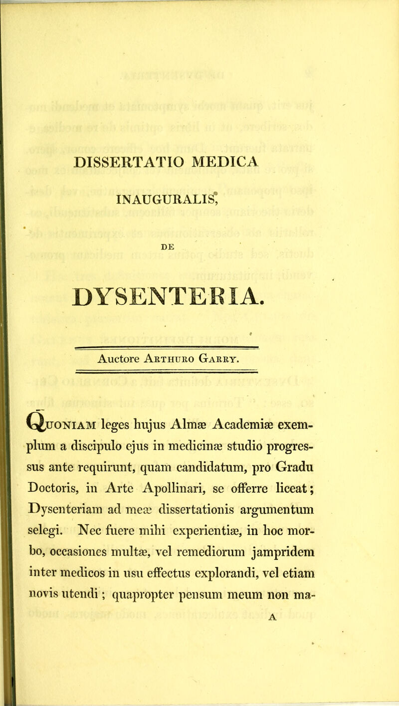 inauguratis DE DYSENTERIA. Auctore Arthuro Garry. \X,uoNiAM leges hujus Almae Academiae exem- plum a discipulo ejus in medicinae studio progres- sus ante requirunt, quam candidatum, pro Gradu Doctoris, in Arte Apollinari, se offerre liceat; Dysenteriam ad meas dissertationis argumentum selegi. Nec fuere mihi experientiae, in hoc mor- bo, occasiones multae, vel remediorum jampridem inter medicos in usu effectus explorandi, vel etiam novis utendi; quapropter pensum meum non ma- A