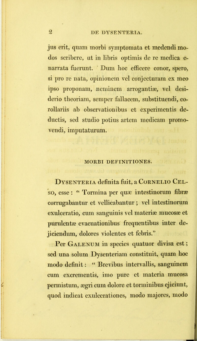 jus erit, quam morbi symptomata et medendi mo- dos scribere, ut in libris optimis de re medica e- narrata fuerunt. ' Dum hoc efficere conor, spero, si pro re nata, opinionem vel conjecturam ex meo ipso proponam, neminem arrogantiae, vel desi- derio theoriam, semper fallacem, substituendi, co- rollariis ab observationibus et experimentis de- ductis, sed studio potius artem medicam promo- vendi, imputaturum. MORBI DEFINITIONES. Dysenteria definita fuit, a Cornelio Cel- so, esse: ‘‘ Tormina per quae intestinorum fibrse corrugabantur et vellicabantur; vel intestinorum exulceratio, cum sanguinis vel materiae mucosae et purulentae evacuationibus frequentibus inter de- jiciendum, dolores violentes et febris.” Per Galenum in species quatuor divisa est; sed una solum Dysenteriam constituit, quam hoc modo definit: Brevibus intervallis, sanguinem cum excrementis, imo pure et materia mucosa permistum, aegri cum dolore et torminibus ejiciunt, quod indicat exulcerationes, modo majores, modo