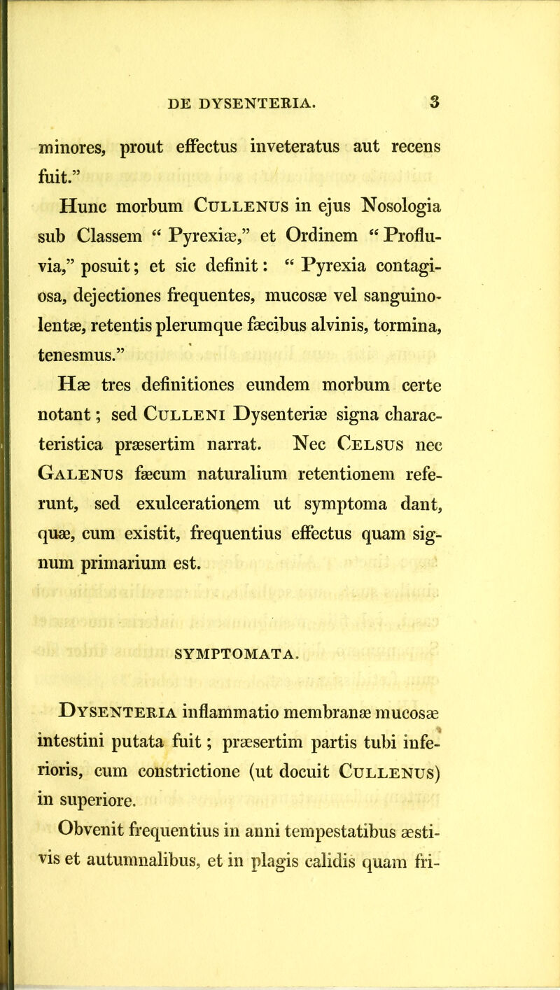 minores, prout eflPectus inveteratus aut recens fuit.” Hunc morbum Cullenus in ejus Nosologia sub Classem ‘‘ Pyrexise,” et Ordinem Proflu- via,” posuit; et sic definit: ‘‘ Pyrexia contagi- osa, dejectiones frequentes, mucosae vel sanguino- lentae, retentis plerumque faecibus alvinis, tormina, tenesmus.” Hae tres definitiones eundem morbum certe notant; sed Culleni Dysenteriae signa charac- teristica praesertim narrat. Nec Celsus nec Galenus faecum naturalium retentionem refe- runt, sedi exulcerationem ut symptoma dant, quae, cum existit, frequentius effectus quam sig- num primarium est. symptomata. Dysenteria inflammatio membranae mucosa intestini putata fuit; praesertim partis tubi infe- rioris, cum constrictione (ut docuit Cullenus) in superiore. Obvenit frequentius in anni tempestatibus aesti- vis et autumnalibus, et in plagis calidis quam fri-
