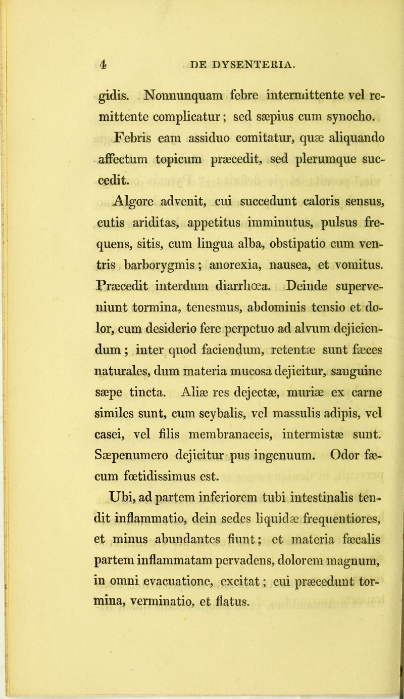 gidis. Nonnunquam febre intermittente vel re- mittente complicatur; sed saepius cum synocho. Febris eam assiduo comitatur, qu^ aliquando aifectum topicum praecedit, sed plerumque suc- cedit. Algore advenit, cui succedunt caloris sensus, cutis ariditas, appetitus imminutus, pulsus fre- quens, sitis, cum lingua alba, obstipatio cum ven- tris barborygmis; anorexia, nausea, et vomitus. Praecedit interdum diarrhoea. .Deinde superve- niunt tormina, tenesmus, abdominis tensio et do- lor, cum desiderio fere perpetuo ad alvum dejicien- dum ; inter quod faciendum, retentae sunt faeces naturales, dum materia mucosa dejicitur, sanguine saepe tincta. Aliae res dejectae, muriae ex carne similes sunt, cum scybalis, vel massulis adipis, vel casei, vel filis membranaceis, intermistae sunt. Saepenumero dejicitur pus ingenuum. Odor fae- cum foetidissimus est. Ubi, ad partem inferiorem tubi intestinalis ten- dit inflammatio, dein sedes liquidae frequenti ores, et minus abundantes fiunt; et materia faecalis partem inflammatam pervadens, dolorem magnum, in omni evacuatione, excitat; cui praecedunt tor- mina, verminatio, et flatus.