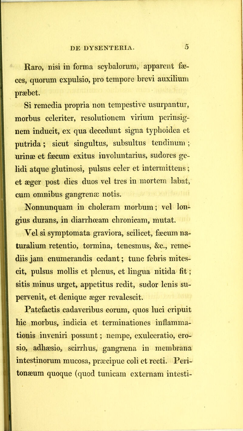 Raro, nisi in forma scybalorum, apparent fae- ces, quorum expulsio, pro tempore brevi auxilium praebet. Si remedia propria non tempestive usurpantur, morbus celeriter, resolutionem virium perinsig- nem inducit, ex qua decedunt signa typhoidea et putrida; sicut singultus, subsultus tendinum ; urinae et faecum exitus involuntarius, sudores ge- lidi atque glutinosi, pulsus celer et intermittens; et aeger post dies duos vel tres in morten» labat, cum omnibus gangrenae notis. Nonnunquam in choleram morbum; vel lon- gius durans, in diarrhoeam chronicam, mutat. Vel si symptomata graviora, scilicet, faecum na- turalium retentio, tormina, tenesmus, &c., reme- diis jam enumerandis cedant; tunc febris mites- cit, pulsus mollis et plenus, et lingua nitida fit; sitis minus urget, appetitus redit, sudor lenis su- pervenit, et denique aeger revalescit. Patefactis cadaveribus eorum, quos luci eripuit hic morbus, indicia et terminationes inflamma- tionis inveniri possunt; nempe, exulceratio, ero- sio, adhaesio, scirrhus, gangraena in membrana intestinorum mucosa, praecipue coli et recti. Peri- tonaeum quoque (quod tunicam externam intesti-