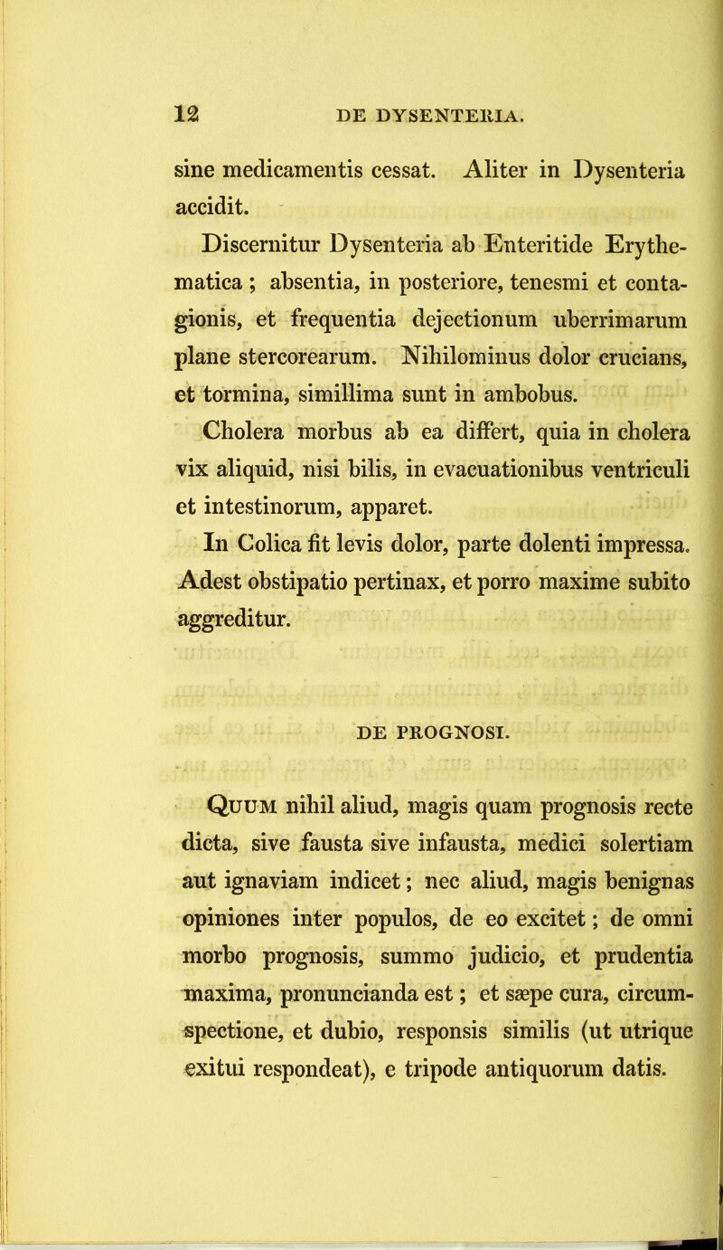 sine medicamentis cessat. Aliter in Dysenteria accidit. Discernitur Dysenteria ab Enteritide Erythe- matica ; absentia, in posteriore, tenesmi et conta- gionis, et frequentia dejectionum uberrimarum plane stercorearum. Nihilominus dolor crucians, et tormina, simillima sunt in ambobus. Cholera morbus ab ea differt, quia in cholera vix aliquid, nisi bilis, in evacuationibus ventriculi et intestinorum, apparet. In Colica fit levis dolor, parte dolenti impressa. Adest obstipatio pertinax, et porro maxime subito aggreditur. DE PROGNOSI. Quum nihil aliud, magis quam prognosis recte dicta, sive fausta sive infausta, medici solertiam aut ignaviam indicet; nec aliud, magis benignas opiniones inter populos, de eo excitet; de omni morbo prognosis, summo judicio, et prudentia maxima, pronuncianda est; et saepe cura, circum- spectione, et dubio, responsis similis (ut utrique exitui respondeat), e tripode antiquorum datis.