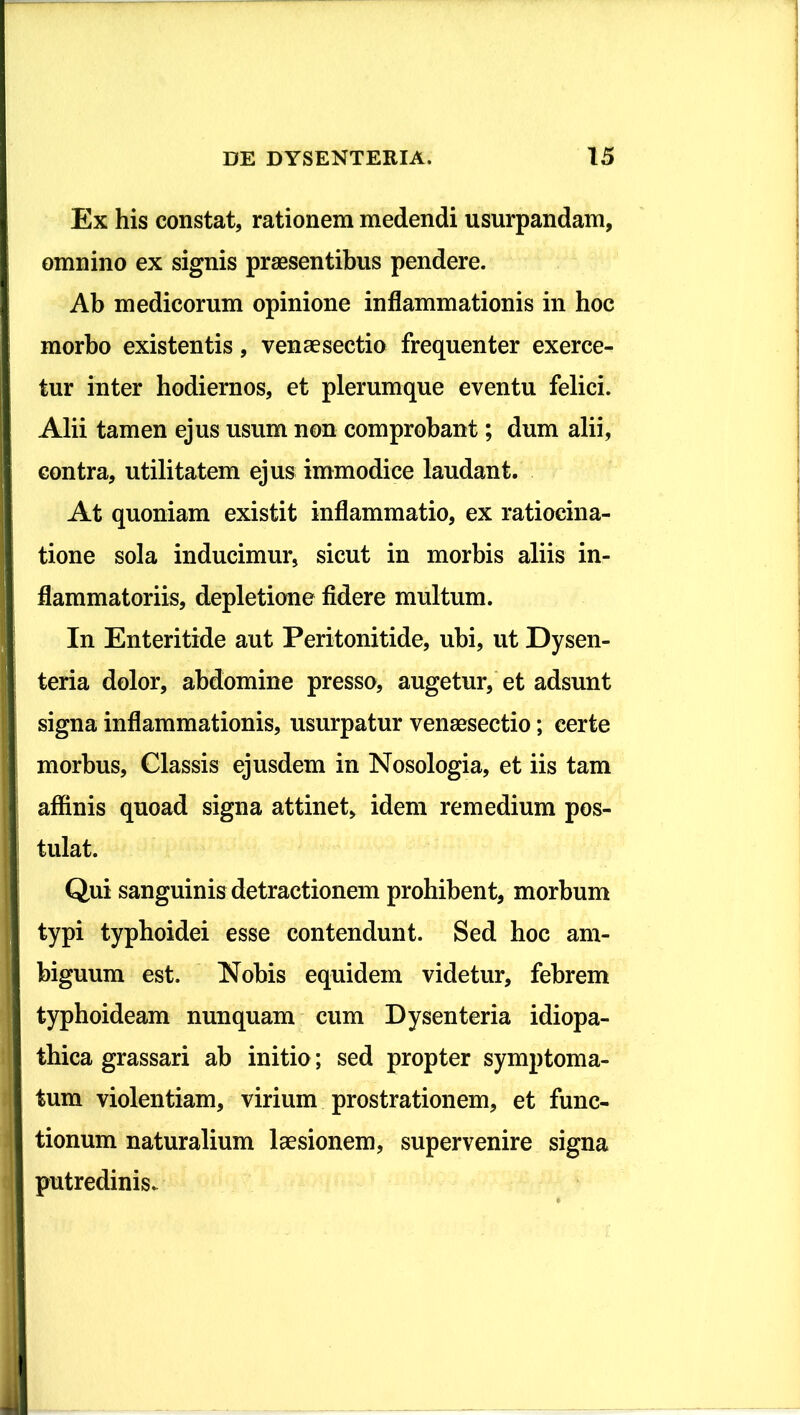 Ex his constat, rationem medendi usurpandam, omnino ex signis praesentibus pendere. Ab medicorum opinione inflammationis in hoc morbo existentis, venaesectio frequenter exerce- tur inter hodiernos, et plerumque eventu felici. Alii tamen ejus usum non comprobant; dum alii, contra, utilitatem ejus immodice laudant. At quoniam existit inflammatio, ex ratiocina- tione sola inducimur, sicut in morbis aliis in- flammatoriis, depletione fidere multum. In Enteritide aut Peritonitide, ubi, ut Dysen- teria dolor, abdomine presso, augetur, et adsunt signa inflammationis, usurpatur venaesectio; certe morbus. Classis ejusdem in Nosologia, et iis tam affinis quoad signa attinet, idem remedium pos- tulat. Qui sanguinis detractionem prohibent, morbum typi typhoidei esse contendunt. Sed hoc am- biguum est. Nobis equidem videtur, febrem typhoideam nunquam cum Dysenteria idiopa- thica grassari ab initio; sed propter symptoma- tum violentiam, virium prostrationem, et func- tionum naturalium laesionem, supervenire signa putredinis.