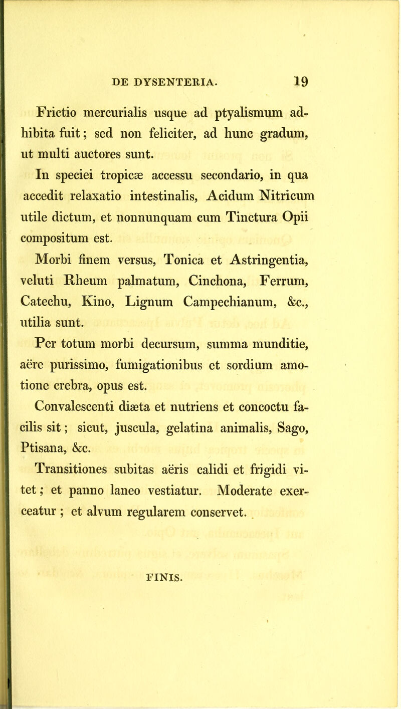 Frictio mercurialis usque ad ptyalismum ad- hibita fuit; sed non feliciter, ad hunc gradum, ut multi auctores sunt. In speciei tropicae accessu secondario, in qua accedit relaxatio intestinalis. Acidum Nitricum utile dictum, et nonnunquam cum Tinctura Opii compositum est. Morbi finem versus, Tonica et Astringentia, veluti Kheum palmatum, Cinchona, Ferrum, Catechu, Kino, Lignum Campechianum, &c., utilia sunt. Per totum morbi decursum, summa munditie, aere purissimo, fumigationibus et sordium amo- tione crebra, opus est. Convalescenti diaeta et nutriens et concoctu fa- cilis sit; sicut, juscula, gelatina animalis. Sago, Ptisana, &c. Transitiones subitas aeris calidi et frigidi vi- tet; et panno laneo vestiatur. Moderate exer- ceatur ; et alvum regularem conservet.. FINIS.