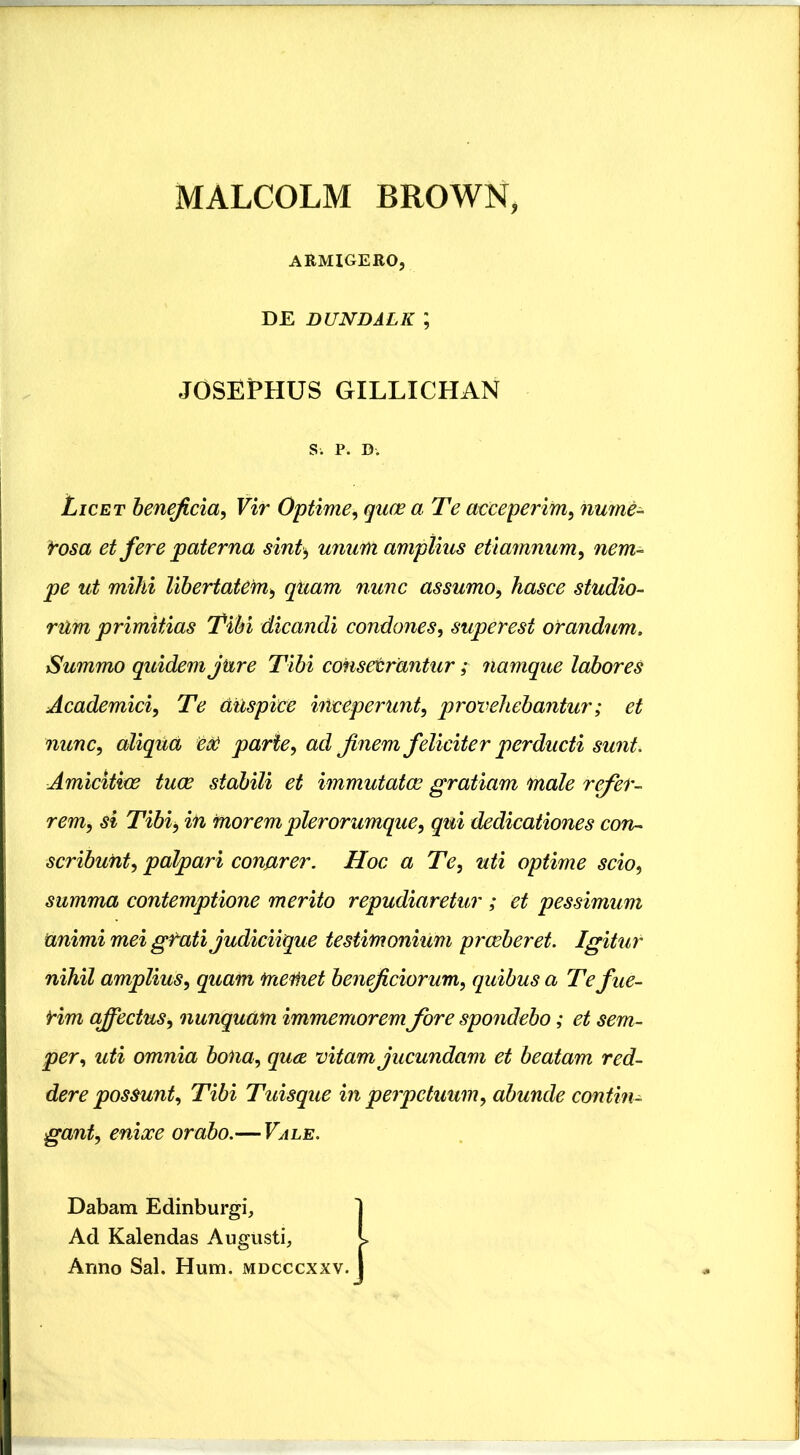 MALCOLM BROWN, ARMIGERO, DE DUNDALK ; JOSEPHUS GILLICHAN S. P. D-. Licet beneficia, Vir Optime, quae a Te acceperim, nume- rosa et fere paterna sint, unum amplius etiamnum, ut mihi libertatem, qiiam nunc assumo, hasce studio- rum primitias Tibi dicandi condones, superest orandum. Summo quidem jure Tibi consecrantur; namque labores Academici, Te auspice inceperunt, provehebantur; et nunc, aliqua eoe parte, ad finem feliciter perducti sunt. Amicitiae tuae stabili et immutatae gratiam male refer- rem, si Tibi, in morem pier orumque, qui dedicationes con- scribunt, palpari conarer. Hoc a Te, uti optime scio, summa contemptione merito repudiaretur ; et pessimum animi mei gfatijudiciique testimonium praeberet. Igitur nihil amplius, quam meiiiet beneficiorum, quibus a Tefue- Hm affectus, nunquam immemorem fore spondebo; et sem- per, uti omnia bona, quce, vitam jucundam et beatam red- dere possunt. Tibi Tuisque in perpetuum, abunde contin- gant, enixe orabo.— Vale. Dabam Edinburgi, 1 Ad Kalendas Augusti, J> Anno Sal. Hum. mdcccxxv. I