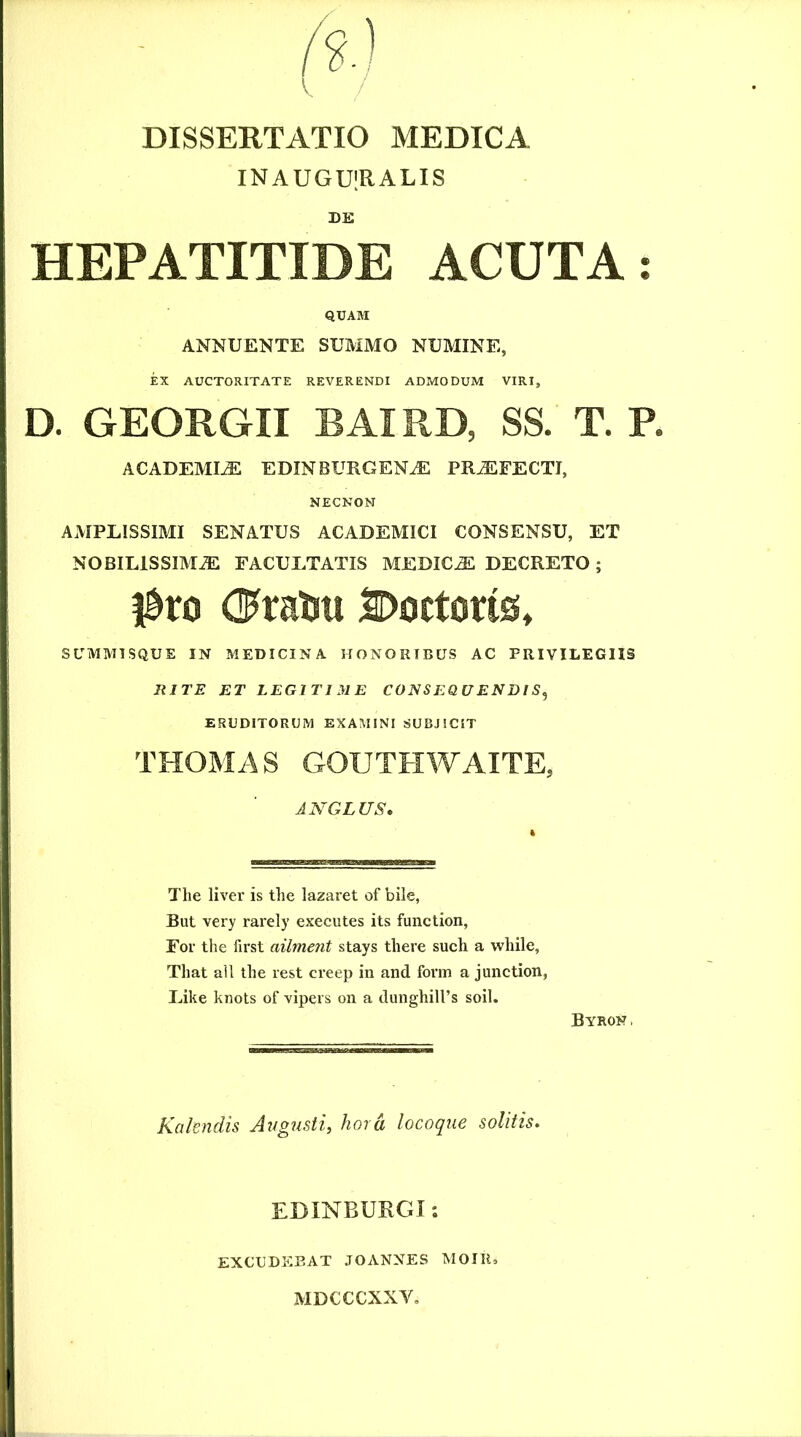 INAUGUIRALIS BE HEPATITIDE ACUTA: QUAM ANNUENTE SUMMO NUMINE, EX AUCTORITATE REVERENDI ADMODUM VIRI, D. GEORGII BAI RD, SS. T. P. ACADEMIA EDINBURGEN^ PROFECTI, NECNOM AMPLISSIMI SENATUS ACADEMICI CONSENSU, ET NOBILlSSIMiE FACULTATIS MEDICJE DECRETO ; l^ro (J^ratm SDoctons» SLTMMTSQUE IN MEDICINA HONORIBUS AC PRIVILEGIIS RITE ET LEGITIME CONSEQUENDIS^ ERUDITORUM EXAMINI SUBJICIT THOMAS GOUTHWAITE, ANGLUS, The liver is the lazaret of bile, But very rarely executes its function, For the first ailment stays there such a while, That ali the rest creep in and fonn a junction, Like knots of vipevs on a dunghilhs soil. Byron , Kalendis Augusti, hora locoque solitis. EDINBURGI: EXCUDEBAT JOANNES MOIK, MDCCCXXV,