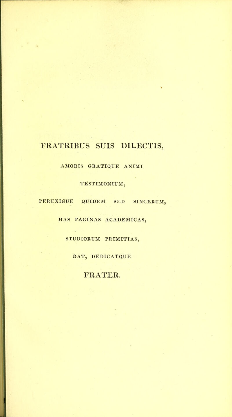 FRATRIBUS SUIS DILECTIS, AMORIS GRATIQUE ANIMI TESTIMONIUM, PEREXIGUE CIUIDEM SED SINCERUM, HAS PAGINAS ACADEMICAS, STUDIORUM PRIMITIAS, DAT, DEDICATQUE FRATER,