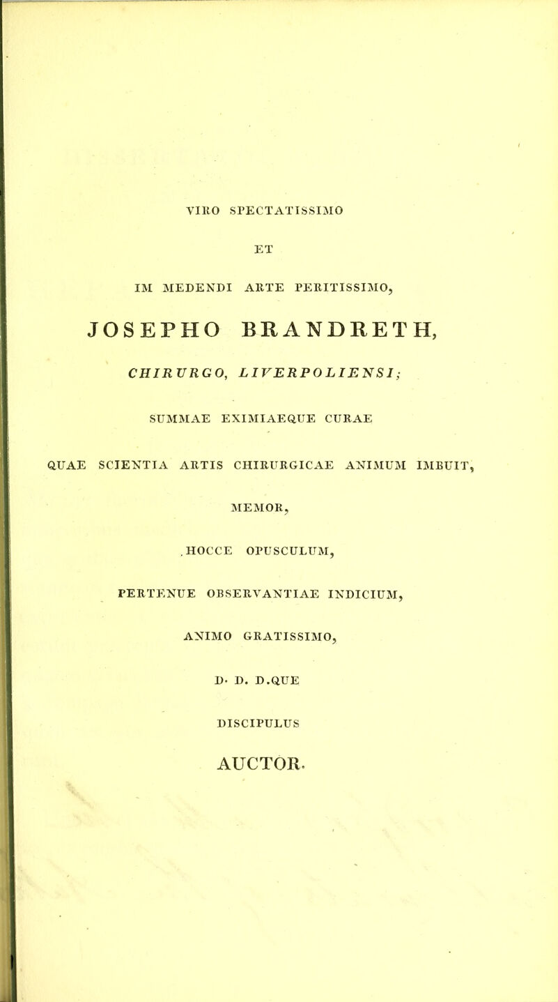 VIRO SPECTATISSIMO ET IM MEDENDI ARTE PERITISSIMO, JOSEPHO BRANDRETH, CHIRURGO, LIVERPOLIENSI; SUMMAE EXIMIAEOUE CURAE aUAE SCIENTIA ARTIS CHIRURGICAE ANIMUM IMBUIT, MEMOR, HOCCE OPUSCULUM, PERTENUE OBSERVANTIAE INDICIUM, ANIMO GRATISSIMO, D. D. D.QUE DISCIPULUS AUCTOR.
