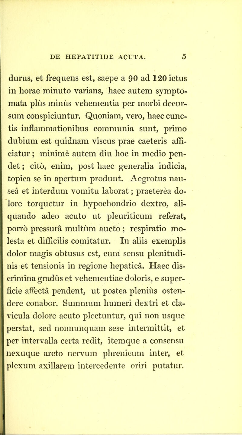 durus, et frequens est, saepe a 90 ad 120 ictus in horae minuto varians, haec autem sympto- mata plus minus vehementia per morbi decur- sum conspiciuntur. Quoniam, vero, haec cunc- tis inflammationibus communia sunt, primo dubium est quidnam viscus prae caeteris afli- ciatur; minime autem diu hoc in medio pen- det ; cito, enim, post haec generalia indicia, topica se in apertum produnt. Aegrotus nau- sea et interdum vomitu laborat; praeterea do- lore torquetur in hypochondrio dextro, ali- quando adeo acuto ut pleuriticum referat, porro pressura multiim aucto ; respiratio mo- lesta et difiicilis comitatur. In aliis exemplis dolor magis obtusus est, cum sensu plenitudi- nis et tensionis in regione hepatica. Haec dis- crimina gradus et vehementiae doloris, e super- ficie affecta pendent, ut postea plenius osten- dere conabor. Summum humeri dextri et cla- vicula dolore acuto plectuntur, qui non usque perstat, sed nonnunquam sese intermittit, et per intervalla certa redit, itemque a consensu nexuque arcto nervum phrenicum inter, et plexum axillarem intercedente oriri putatur.