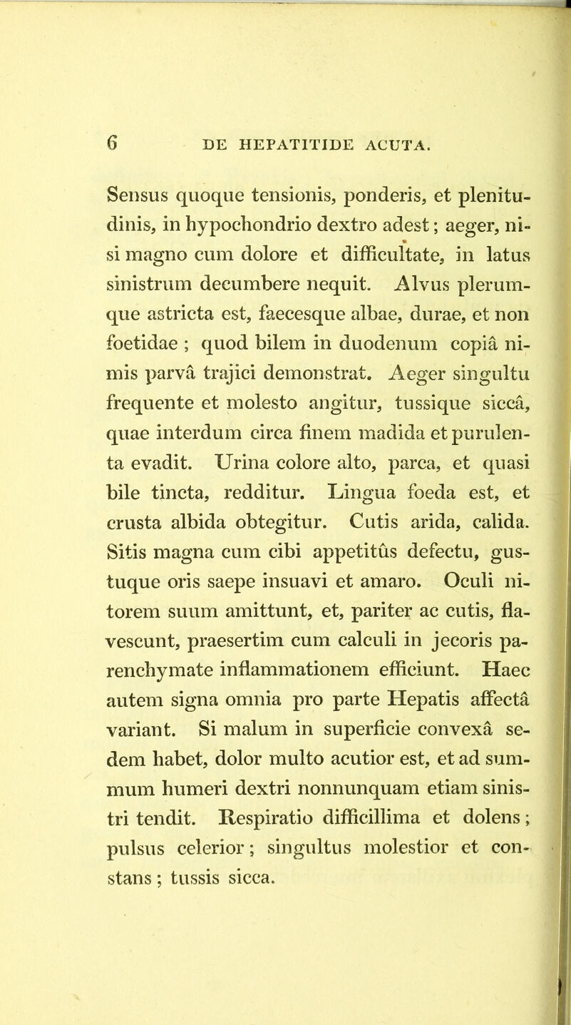 Sensus quoque tensionis, ponderis, et plenitu- dinis, in hypochondrio dextro adest; aeger, ni- si magno cum dolore et difficultate, in latus sinistrum decumbere nequit. Alvus plerum- que astricta est, faecesque albae, durae, et non foetidae ; quod bilem in duodenum copia ni- mis parva trajici demonstrat. Aeger singultu frequente et molesto angitur, tussique sicca, quae interdum circa finem madida et purulen- ta evadit. Urina colore alto, parca, et quasi bile tincta, redditur. Lingua foeda est, et crusta albida obtegitur. Cutis arida, calida. Sitis magna cum cibi appetitus defectu, gus- tuque oris saepe insuavi et amaro. Oculi ni- torem suum amittunt, et, pariter ac cutis, fla- vescunt, praesertim cum calculi in jecoris pa- renchymate inflammationem efficiunt. Haec autem signa omnia pro parte Hepatis affecta variant. Si malum in superficie convexa se- dem habet, dolor multo acutior est, et ad sum- mum humeri dextri nonnunquam etiam sinis- tri tendit. Kespiratio difficillima et dolens; pulsus celerior; singultus molestior et con- stans ; tussis sicca.