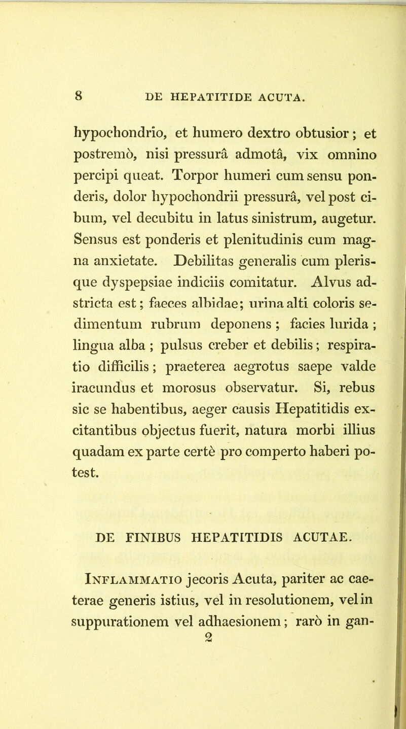 hypochondrio, et humero dextro obtusior; et postremo, nisi pressura admota, vix omnino percipi queat. Torpor humeri cum sensu pon- deris, dolor hypochondrii pressura, vel post ci- bum, vel decubitu in latus sinistrum, augetur. Sensus est ponderis et plenitudinis cum mag- na anxietate. Debilitas generalis cum pleris- que dyspepsiae indiciis comitatur. Alvus ad- stricta est; faeces albidae; urina alti coloris se- dimentum rubrum deponens ; facies lurida ; lingua alba ; pulsus creber et debilis; respira- tio difficilis; praeterea aegrotus saepe valde iracundus et morosus observatur. Si, rebus sic se habentibus, aeger causis Hepatitidis ex- citantibus objectus fuerit, natura morbi illius quadam ex parte cert^ pro comperto haberi po- test. DE FINIBUS HEPATITIDIS ACUTAE. Inflammatio jecoris Acuta, pariter ac cae- terae generis istius, vel in resolutionem, vel in suppurationem vel adhaesionem; raro in gan- 2