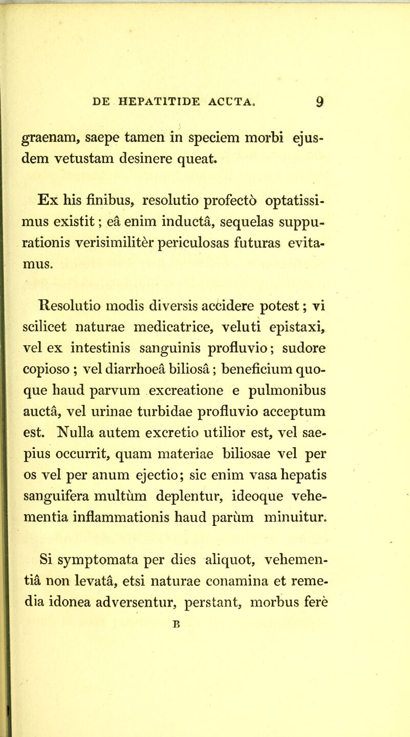 5 graenam, saepe tamen in speciem morbi ejus- dem vetustam desinere queat. Ex his finibus, resolutio profecto optatissi- mus existit; ea enim inducta, sequelas suppu- rationis verisimiliter periculosas futuras evita- mus. Kesolutio modis diversis accidere potest; vi scilicet naturae medicatrice, veluti epistaxi, vel ex intestinis sanguinis profluvio; sudore copioso ; vel diarrhoea biliosa; beneficium quo- que haud parvum ex creatione e pulmonibus aucta, vel urinae turbidae profluvio acceptum est. Nulla autem excretio utilior est, vel sae- pius occurrit, quam materiae biliosae vel per os vel per anum ejectio; sic enim vasa hepatis sanguifera multum deplentur, ideoque vehe- mentia inflammationis haud parum minuitur. Si symptomata per dies aliquot, vehemen- tia non levata, etsi naturae conamina et reme- dia idonea adversentur, perstant, morbus fere B