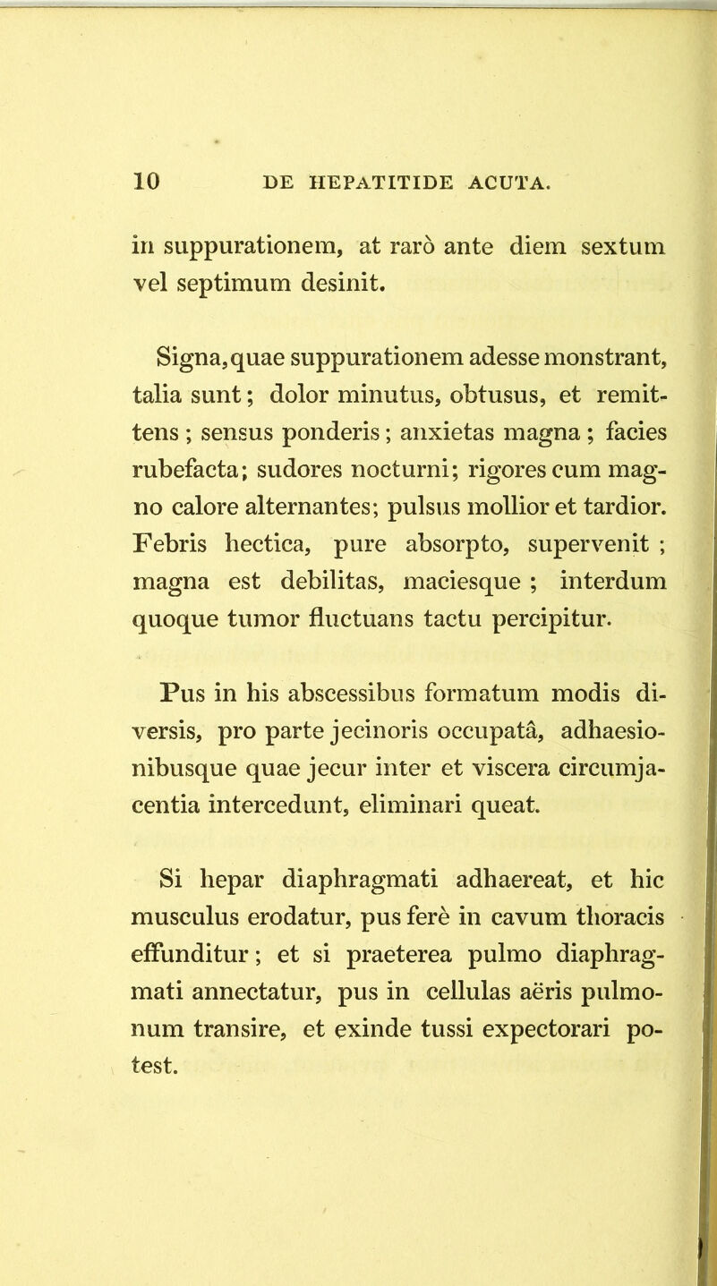 in suppurationem, at raro ante diem sextum vel septimum desinit. Signa, quae suppurationem adesse monstrant, talia sunt; dolor minutus, obtusus, et remit- tens ; sensus ponderis; anxietas magna ; facies rubefacta; sudores nocturni; rigores cum mag- no calore alternantes; pulsus mollior et tardior. Febris hectica, pure absorpto, supervenit ; magna est debilitas, maciesque ; interdum quoque tumor fluctuans tactu percipitur. Pus in his abscessibus formatum modis di- versis, pro parte jecin oris occupata, adhaesio- nibusque quae jecur inter et viscera circumja- centia intercedunt, eliminari queat. Si hepar diaphragmati adhaereat, et hic musculus erodatur, pus fere in cavum tlioracis effunditur; et si praeterea pulmo diaphrag- mati annectatur, pus in cellulas aeris pulmo- num transire, et exinde tussi expectorari po- test.