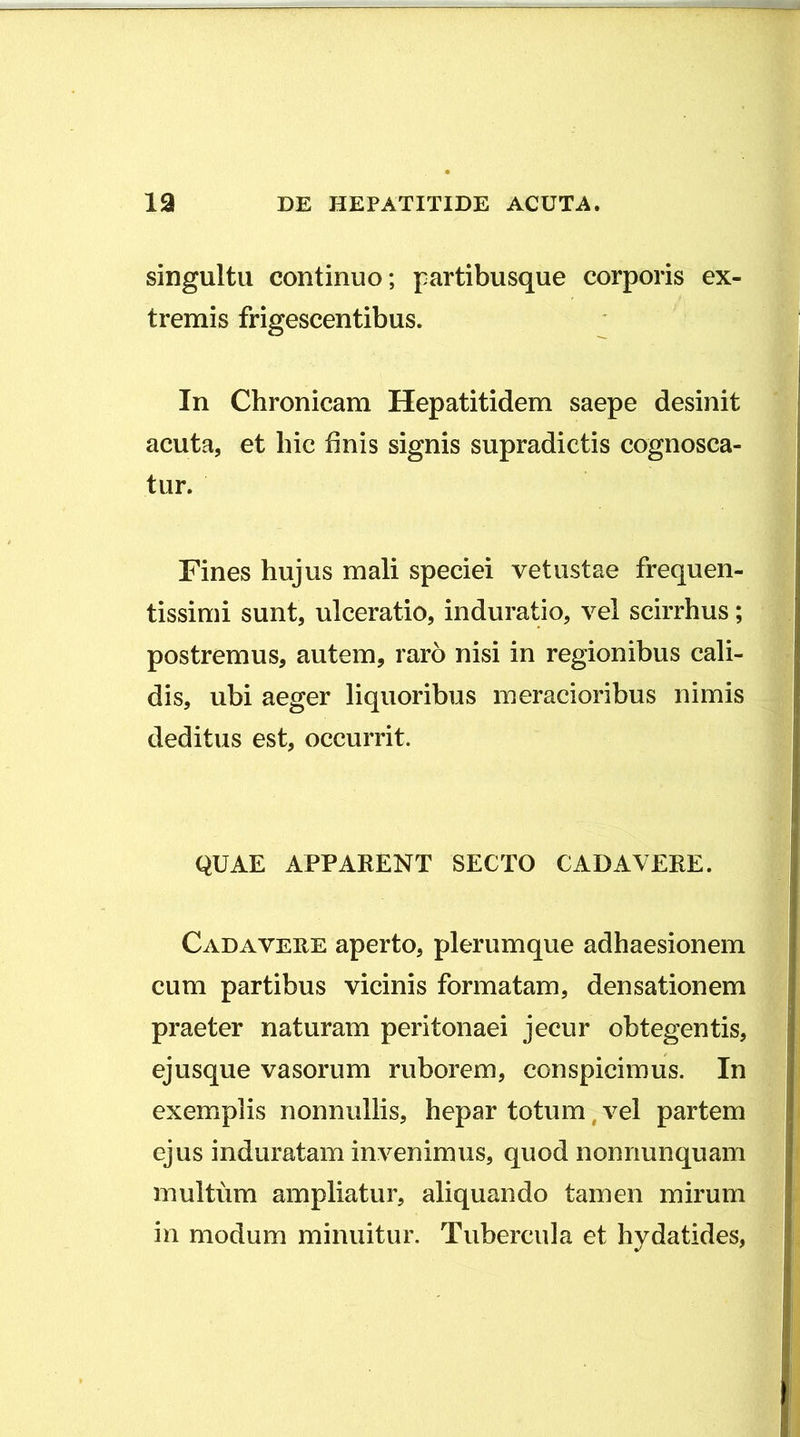 singultu continuo; partibusque corporis ex- tremis frigescentibus. In Chronicam Hepatitidem saepe desinit acuta, et hic finis signis supradictis cognosca- tur. Fines hujus mali speciei vetustae frequen- tissimi sunt, ulceratio, induratio, vel scirrhus; postremus, autem, raro nisi in regionibus cali- dis, ubi aeger liquoribus meracioribus nimis deditus est, occurrit. QUAE APPARENT SECTO CADAVERE. Cadavere aperto, plerumque adhaesionem cum partibus vicinis formatam, densationem praeter naturam peritonaei jecur obtegentis, ejusque vasorum ruborem, conspicimus. In exemplis nonnullis, hepar totum, vel partem ejus induratam invenimus, quod nomiunquam multum ampliatur, aliquando tamen mirum in modum minuitur. Tubercula et hydatides,