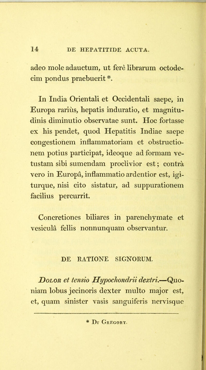 adeo mole adauctum, ut fere librarum octode- cim pondus praebuerit In India Orientali et Occidentali saepe, in Europa rarius, hepatis induratio, et magnitu- dinis diminutio observatae sunt. Hoc fortasse ex his pendet, quod Hepatitis Indiae saepe congestionem inflammatoriam et obstructio- nem potius participat, ideoque ad formam ve- tustam sibi sumendam proclivior est; contra vero in Europa, inflammatio ardentior est, igi- turque, nisi cito sistatur, ad suppurationem facilius percurrit. Concretiones biliares in parenchymate et vesicula fellis nonnunquam observantur. DE KATIONE SIGNORUM. Dolor et tensio Hypochondrii dextrL—Quo- niam lobus jecinoris dexter multo major est, et, quam sinister vasis sanguiferis nervisque * Dr Gregory.