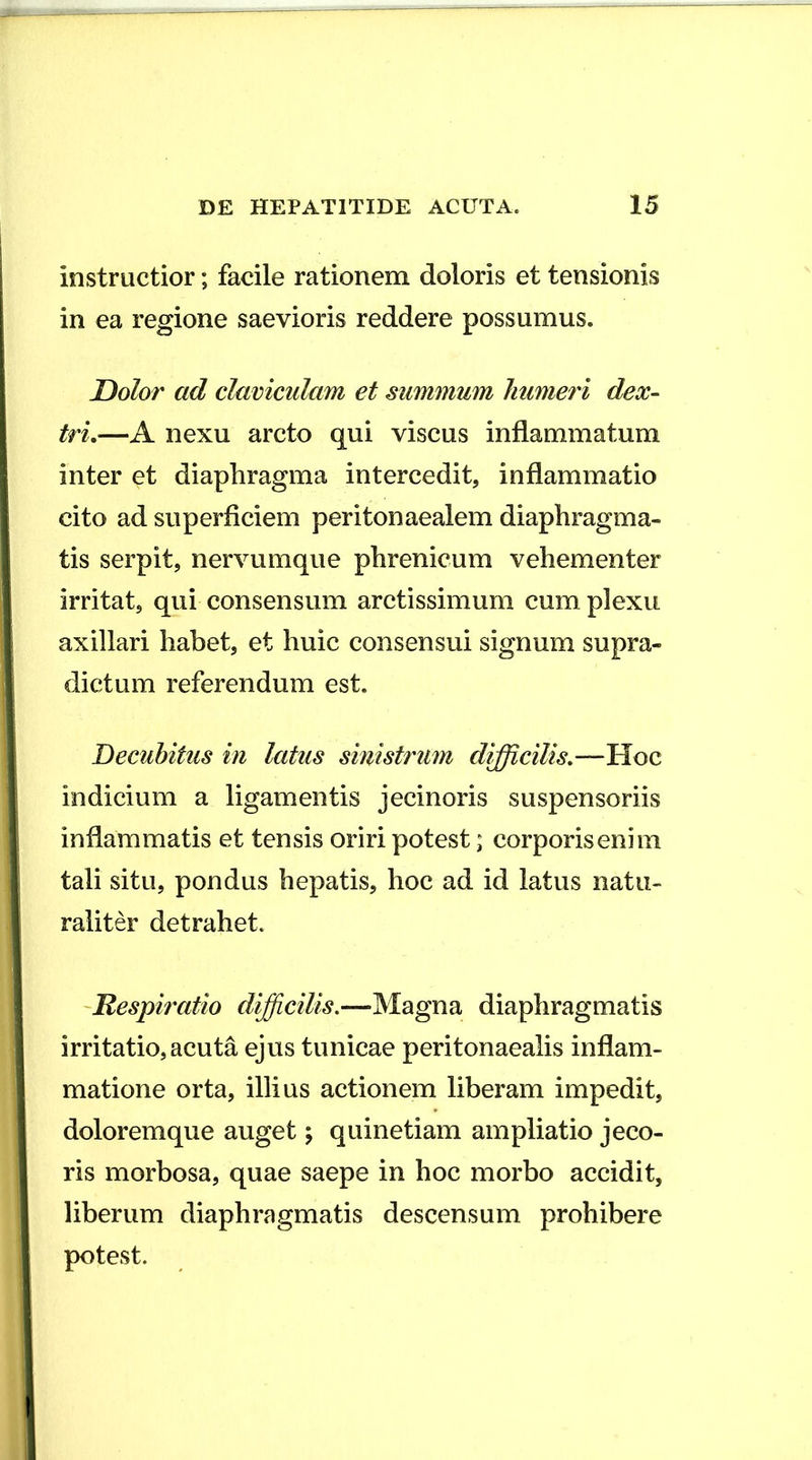 instructior; facile rationem doloris et tensionis in ea regione saevioris reddere possumus. Dolor ad claviculam et summum humeri dex- tri.—A nexu arcto qui viscus inflammatum inter et diaphragma intercedit, inflammatio cito ad superficiem peritonaealem diaphragma- tis serpit, nervumque phrenicum vehementer irritat, qui consensum arctissimum cum plexu axillari habet, et huic consensui signum supra- dictum referendum est. Decubitus in latus sinist7'Um difficilis.-— indicium a ligamentis jecinoris suspensoriis inflammatis et tensis oriri potest; corporis enim tali situ, pondus hepatis, hoc ad id latus natu- raliter detrahet. Respiratio difficilis.—Magna diaphragmatis irritatio, acuta ejus tunicae peritonaealis inflam- matione orta, illius actionem liberam impedit, doloremque auget; quinetiam ampliatio jeco- ris morbosa, quae saepe in hoc morbo accidit, liberum diaphragmatis descensum prohibere potest.