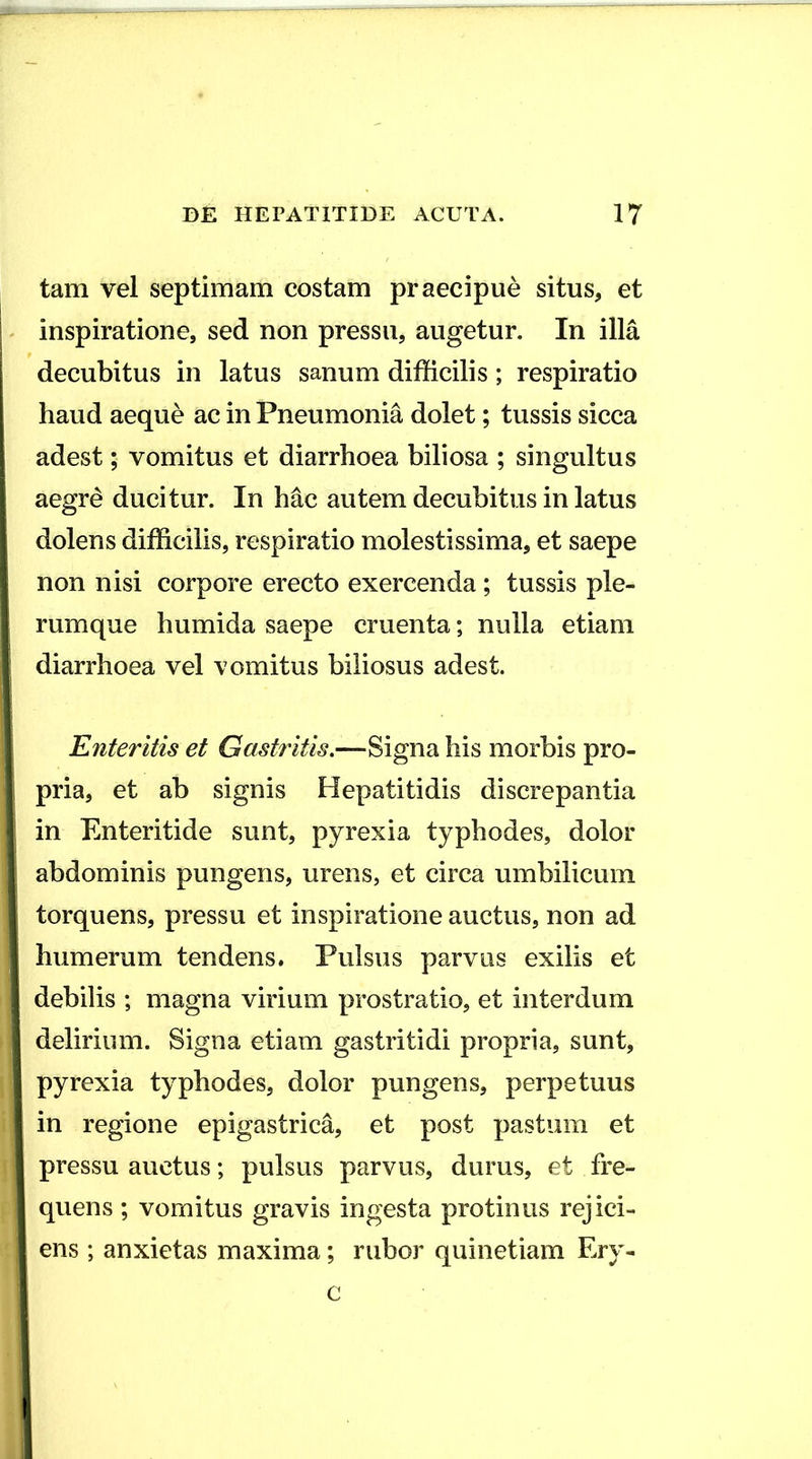 tam vel septimam costam praecipue situs, et ! inspiratione, sed non pressu, augetur. In illa j decubitus in latus sanum difficilis ; respiratio f haud aeque ac in Pneumonia dolet; tussis sicca ! adest; vomitus et diarrhoea biliosa ; singultus j aegre ducitur. In hac autem decubitus in latus dolens difficilis, respiratio molestissima, et saepe non nisi corpore erecto exercenda ; tussis ple- rumque humida saepe cruenta; nulla etiam i diarrhoea vel vomitus biliosus adest. Enteritis et Gastritis,—-Signa his morbis pro- I pria, et ab signis Hepatitidis discrepantia in Enteritide sunt, pyrexia typhodes, dolor abdominis pungens, urens, et circa umbilicum torquens, pressu et inspiratione auctus, non ad i humerum tendens. Pulsus parvus exilis et i debilis ; magna virium prostratio, et interdum delirium. Signa etiam gastritidi propria, sunt, pyrexia typhodes, dolor pungens, perpetuus in regione epigastrica, et post pastum et pressu auctus; pulsus parvus, durus, et fre- quens ; vomitus gravis ingesta protinus rejici- ens ; anxietas maxima; rubor quinetiam Ery- c