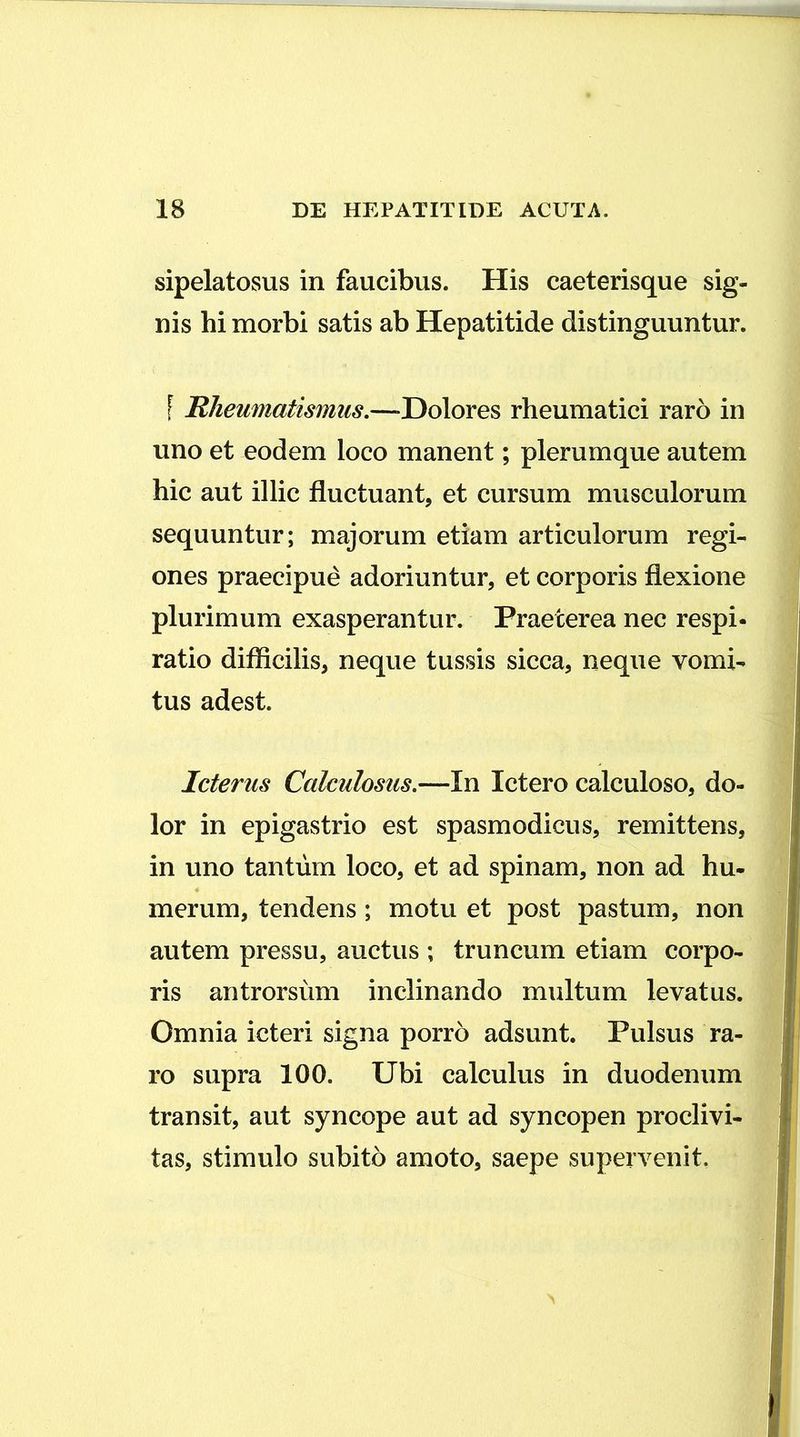 sipelatosus in faucibus. His caeterisque sig- nis hi morbi satis ab Hepatitide distinguuntur. \ Rheumatismus.—-Dolores rheumatici raro in uno et eodem loco manent; plerumque autem hic aut illic fluctuant, et cursum musculorum sequuntur; majorum etiam articulorum regi- ones praecipue adoriuntur, et corporis flexione plurimum exasperantur. Praeterea nec respi- ratio difficilis, neque tussis sicca, neque vomi- tus adest. Icterus Calculosus.—In Ictero calculoso, do- lor in epigastrio est spasmodicus, remittens, in uno tantum loco, et ad spinam, non ad hu- merum, tendens ; motu et post pastum, non autem pressu, auctus ; truncum etiam corpo- ris antrorsum inclinando multum levatus. Omnia icteri signa porro adsunt. Pulsus ra- ro supra 100. Ubi calculus in duodenum transit, aut syncope aut ad syncopen proclivi- tas, stimulo subito amoto, saepe supervenit.