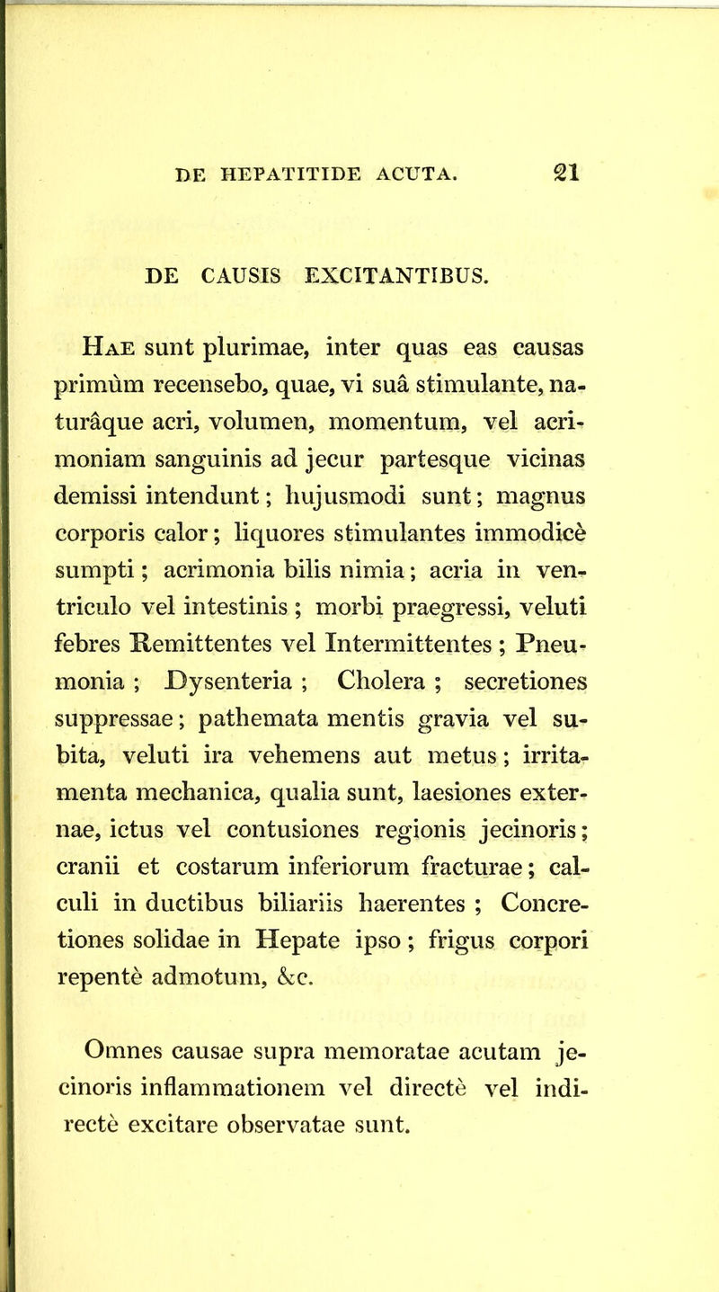 DE CAUSIS EXCITANTIBUS. Hae sunt plurimae, inter quas eas causas primum recensebo, quae, vi sua stimulante, na- turaque acri, volumen, momentum, vel acri- moniam sanguinis ad jecur partesque vicinas demissi intendunt; hujusmodi sunt; magnus corporis calor; liquores stimulantes immodice sumpti; acrimonia bilis nimia; acria in ven^ triculo vel intestinis ; morbi praegressi, veluti febres Kemittentes vel Intermittentes ; Pneu- monia ; Dysenteria ; Cholera ; secretiones suppressae; pathemata mentis gravia vel su- bita, veluti ira vehemens aut metus; irrita- menta mechanica, qualia sunt, laesiones exter- nae, ictus vel contusiones regionis jecinoris; cranii et costarum inferiorum fracturae; cal- culi in ductibus biliariis haerentes ; Concre- tiones solidae in Hepate ipso; frigus corpori repente admotum, &c. Omnes causae supra memoratae acutam je- cinoris inflammationem vel directe vel indi- recte excitare observatae sunt.