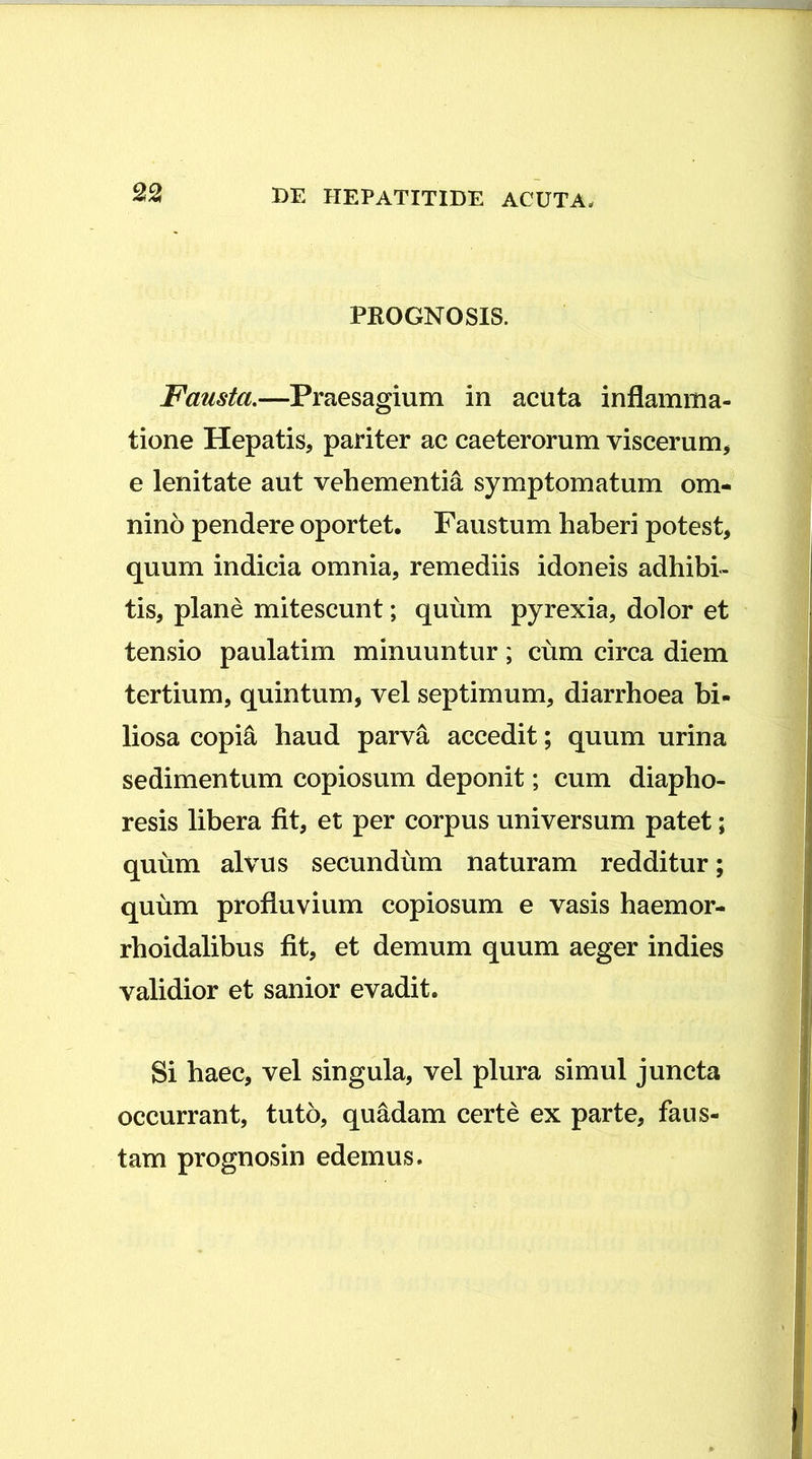 PROGNOSIS. Fausta,—Praesagium in acuta inflamma- tione Hepatis, pariter ac caeterorum viscerum, e lenitate aut vehementia symptomatum om- nino pendere oportet. Faustum haberi potest, quum indicia omnia, remediis idoneis adhibi- tis, plane mitescunt; quum pyrexia, dolor et tensio paulatim minuuntur; cum circa diem tertium, quintum, vel septimum, diarrhoea bi- liosa copi^ haud parva accedit; quum urina sedimentum copiosum deponit; cum diapho- resis libera fit, et per corpus universum patet; quum alvus secundum naturam redditur; quum profluvium copiosum e vasis haemor- rhoidalibus fit, et demum quum aeger indies validior et sanior evadit. Si haec, vel singula, vel plura simul juncta occurrant, tuto, quadam certe ex parte, faus- tam prognosin edemus.
