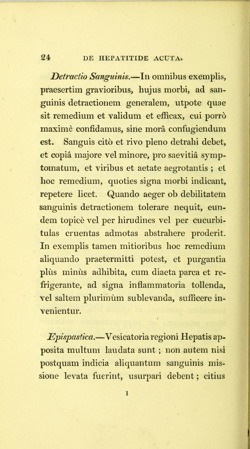 Detractio Sanguinis,omnibus exemplis, praesertim gravioribus, hujus morbi, ad san- guinis detractionem generalem, utpote quae sit remedium et validum et efficax, cui porro maxime confidamus, sine mora confugiendum est. Sanguis cito et rivo pleno detrahi debet, et copia majore vel minore, pro saevitia symp- tomatum, et viribus et aetate aegrotantis ; et hoc remedium, quoties signa morbi indicant, repetere licet. Quando aeger ob debilitatem sanguinis detractionem tolerare nequit, eun- dem topice vel per hirudines vel per cucurbi^ tulas cruentas admotas abstrahere proderit. In exemplis tamen mitioribus hoc remedium aliquando praetermitti potest, et purgantia plus minus adhibita, cum diaeta parca et re- frigerante, ad signa inflammatoria tollenda,  vel saltem plurimum sublevanda, sufficere in- venientur. Epispastica.—Vesicatoria regioni Hepatis ap- posita multum laudata sunt; non autem nisi postquam indicia aliquantum sanguinis mis- sione levata fuerint, usurpari debent; citius 1