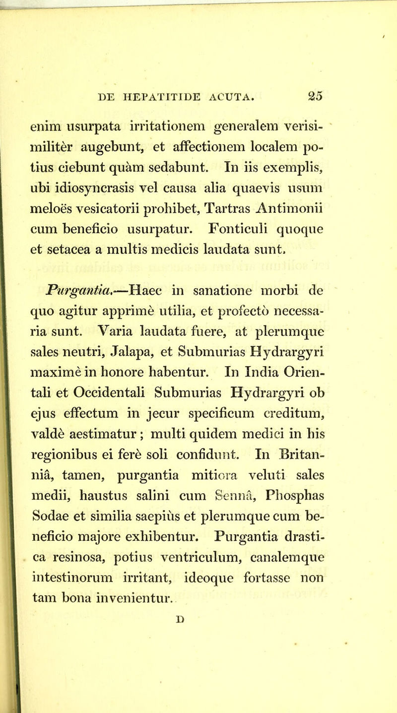 enim usurpata irritationem generalem verisi- I militer augebunt, et affectionem localem po- ; tius ciebunt quam sedabunt. In iis exemplis, j ubi idiosyncrasis vel causa alia quaevis usum 1 meloes vesicatorii prohibet, Tartras Antimonii l cum beneficio usurpatur. Fonticuli quoque i et setacea a multis medicis laudata sunt. 1 Purgantia,—Haec in sanatione morbi de i quo agitur apprime utilia, et profecto necessa- ria sunt. Varia laudata fuere, at plerumque sales neutri, Jalapa, et Submurias Hydrargyri maxime in honore habentur. In India Orien- tali et Occidentali Submurias Hydrargyri ob I ejus effectum in jecur specificum creditum, j valde aestimatur ; multi quidem medici in his I regionibus ei fere soli confidunt. In Eritan- j nia, tamen, purgantia mitiora veluti sales medii, haustus salini cum Senna, Phosphas Sodae et similia saepius et plerumque cum be- neficio majore exhibentur. Purgantia drasti- 1 ca resinosa, potius ventriculum, canalem que intestinorum irritant, ideoque fortasse non tam bona invenientur. D