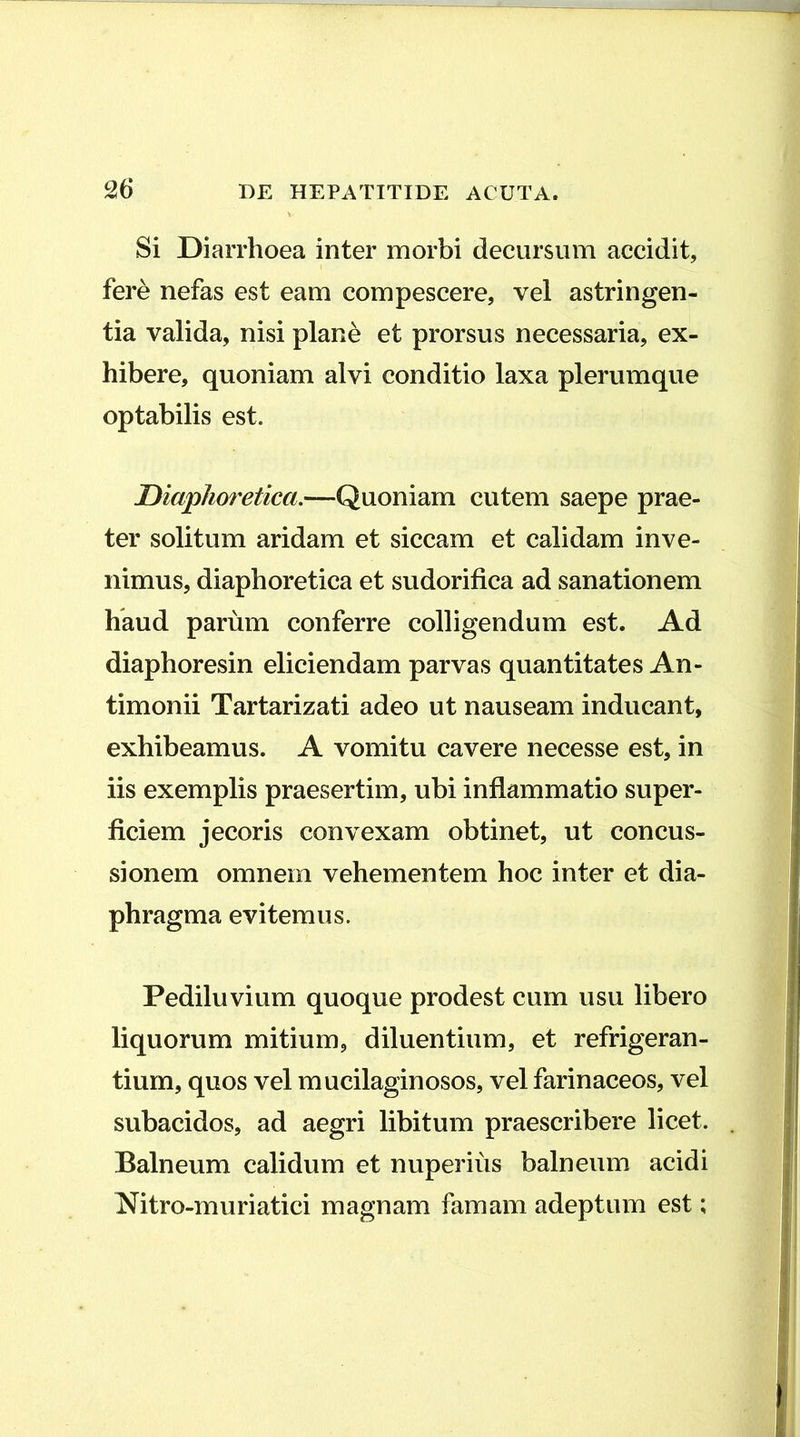 Si Diarrhoea inter morbi decursum accidit, fere nefas est eam compescere, vel astringen- tia valida, nisi plane et prorsus necessaria, ex- hibere, quoniam alvi conditio laxa plerumque optabilis est. Diaphof^etica.—Quoniam cutem saepe prae- ter solitum aridam et siccam et calidam inve- nimus, diaphoretica et sudorifica ad sanationem haud parum conferre colligendum est. Ad diaphoresin eliciendam parvas quantitates An- timonii Tartarizati adeo ut nauseam inducant, exhibeamus. A vomitu cavere necesse est, in iis exemplis praesertim, ubi inflammatio super- ficiem jecoris convexam obtinet, ut concus- sionem omnem vehementem hoc inter et dia- phragma evitemus. Pediluvium quoque prodest cum usu libero liquorum mitium, diluentium, et refrigeran- tium, quos vel mucilaginosos, vel farinaceos, vel subacidos, ad aegri libitum praescribere licet. Balneum calidum et nuperius balneum acidi Nitro-muriatici magnam famam adeptum est;