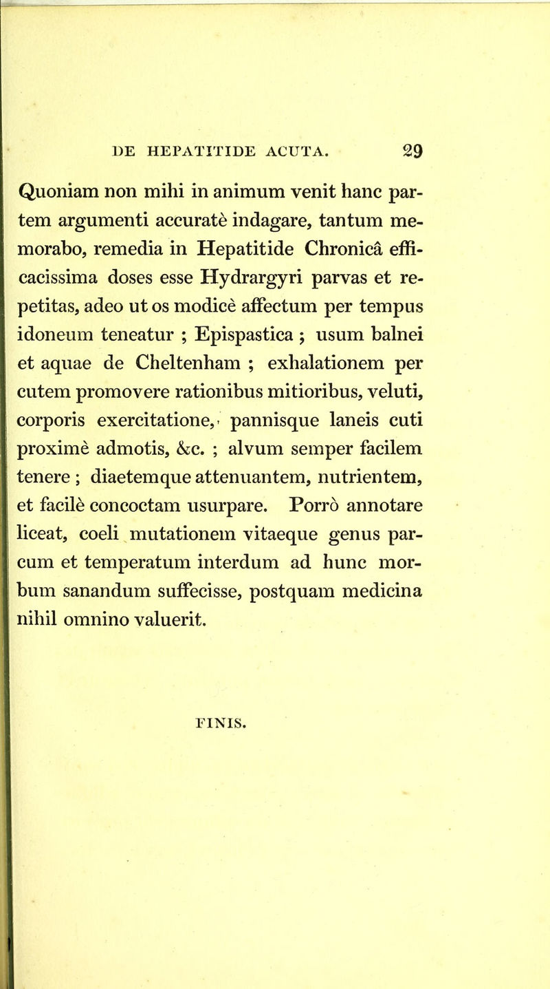 Quoniam non mihi in animum venit hanc par- tem argumenti accurate indagare, tantum me- morabo, remedia in Hepatitide Chronica effi- cacissima doses esse Hydrargyri parvas et re- petitas, adeo ut os modice affectum per tempus idoneum teneatur ; Epispastica ; usum balnei et aquae de Cheltenham ; exhalationem per cutem promovere rationibus mitioribus, veluti, corporis exercitatione,- pannisque laneis cuti proxime admotis, &c. ; alvum semper facilem tenere ; diaetemque attenuantem, nutrientem, et facile concoctam usurpare. Porro annotare liceat, coeli mutationem vitaeque genus par- cum et temperatum interdum ad hunc mor- bum sanandum suffecisse, postquam medicina nihil omnino valuerit. FINIS.