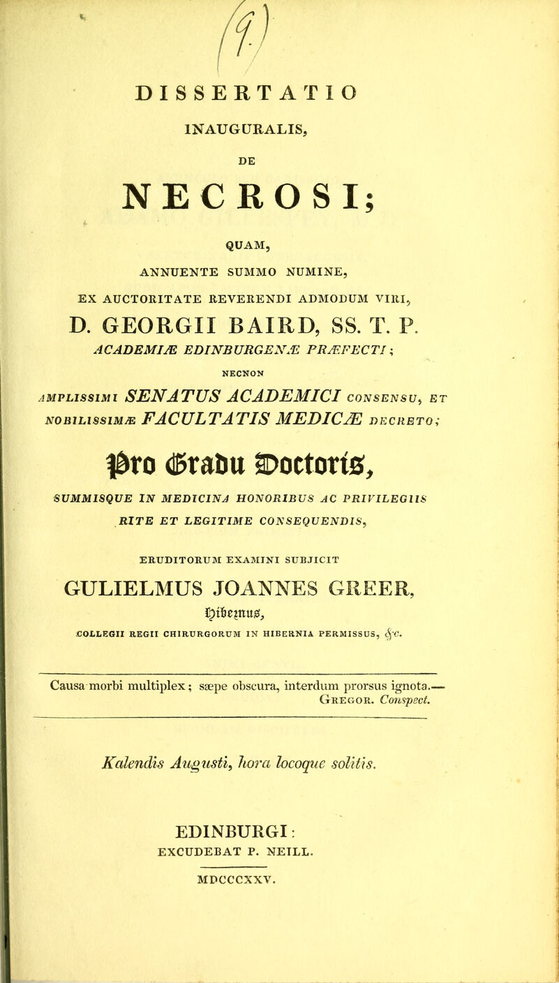 INAUGURALIS, DE NECROSI; QUAM, ANNUENTE SUMMO NUMINE, EX AUCTORITATE REVERENDI ADMODUM VIRI, D. GEORGII BAIRD, SS. T. P. ACADBMIJE EDINBURGENA2 PRJEFECTl; NECNON AMPLISSIMI SENATUS ACADEMICI consensu^ et NOBiLissiMJE FACULTATIS MEDICM decreto; l^ro d^raUtt Doctorig, SUMMISQUE IN MEDICINA HONORIBUS AC PRIVILEGIIS RITE ET LEGITIME CONSEQUENDIS^ ERUDITORUM EXAMINI SUBJICIT GULIELMUS JOANNES GREER, COILEGII REGII CHIRURGORUM IN HIBERNIA PERMISSUS, ^'C. Causa morbi multiplex; ssepe obscura, interdum prorsus ignota.— Gregor. Conspsct. Kalendis Augusti, ho7'a locoque solitis. EDINBURGI: EXCUDEBAT P. NETLL. MDCCCXXV.