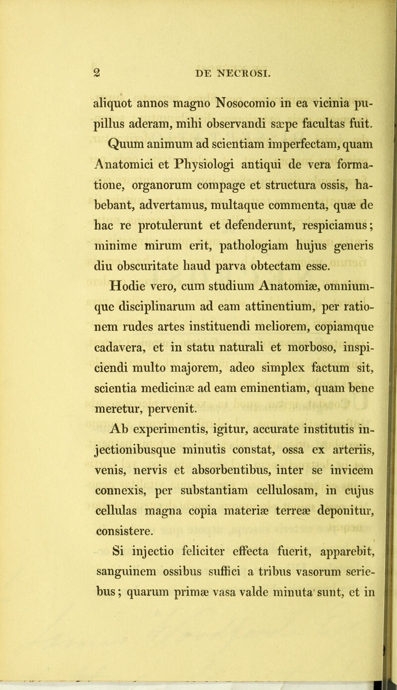 aliquot annos magno Nosocomio in ea vicinia pu- pillus aderam, mihi observandi S2cpe facultas fuit. Quum animum ad scientiam imperfectam, quam Anatomici et Physiologi antiqui de vera forma- tione, organorum compage et structura ossis, ha- bebant, advertamus, multaque commenta, quae de hac re protulerunt et defenderunt, respiciamus; minime mirum erit, pathologiam hujus generis diu obscuritate haud parva obtectam esse. Hodie vero, cum studium Anatomiae, omnium- que disciplinarum ad eam attinentium, per ratio- nem rudes artes instituendi meliorem, copiamque cadavera, et in statu naturali et morboso, inspi- ciendi multo majorem, adeo simplex factum sit, scientia medicinae ad eam eminentiam, quam bene meretur, pervenit. Ab experimentis, igitur, accurate institutis in- jectionibusque minutis constat, ossa ex arteriis, venis, nervis et absorbentibus, inter se invicem connexis, per substantiam cellulosam, in cujus cellulas magna copia materiae terreae deponitur, consistere. Si injectio feliciter effecta fuerit, apparebit, sanguinem ossibus suffici a tribus vasorum serie- bus; quarum primae vasa valde minuta sunt, et in