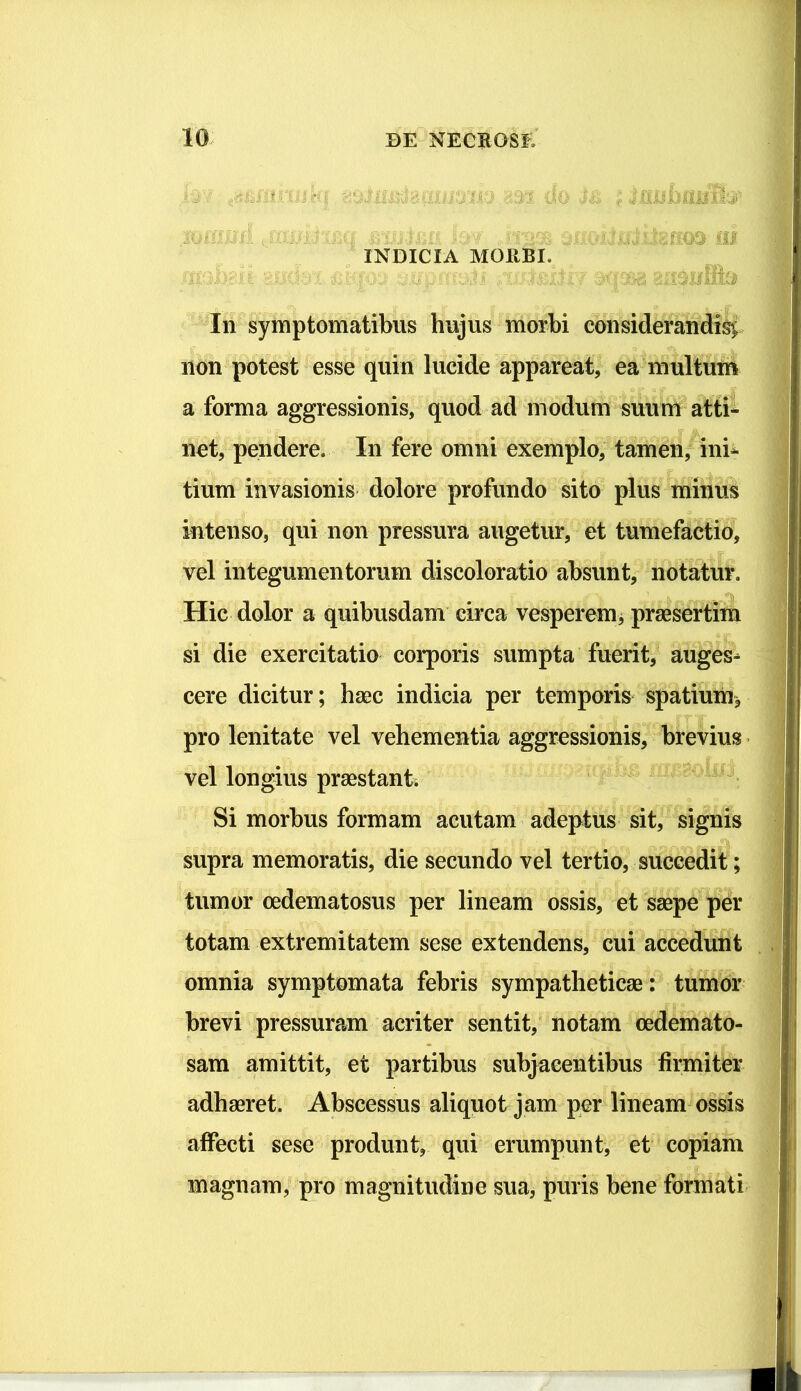 O' 'i; ',iO ^ XOlBilrf ... ->'/ lil INDICIA MORBI. -t ' 1. . -Ilo In symptomatibus hujus morbi considerandis^; non potest esse quin lucide appareat, ea multuni a forma aggressionis, quod ad modum suum atti- net, pendere. In fere omni exemplo, tamen, ini- tium invasionis dolore profundo sito plus minus intenso, qui non pressura augetur, et tumefactio, vel integumentorum discoloratio absunt, notatur. Hic dolor a quibusdam circa vesperemj praesertim si die exercitatio corporis sumpta fuerit, auges- cere dicitur; haec indicia per temporis spatium> pro lenitate vel vehementia aggressionis, brevius * vel longius praestanti Si morbus formam acutam adeptus sit, signis supra memoratis, die secundo vel tertio, succedit; tumor oedematosus per lineam ossis, et saepe per totam extremitatem sese extendens, cui accedunt omnia symptomata febris sympatheticae : tuinor brevi pressuram acriter sentit, notam oedemato- sam amittit, et partibus subjacentibus firmiter adhaeret. Abscessus aliquot jam per lineam ossis affecti sese produnt, qui erumpunt, et copiam magnam, pro magnitudine sua, puris bene formati