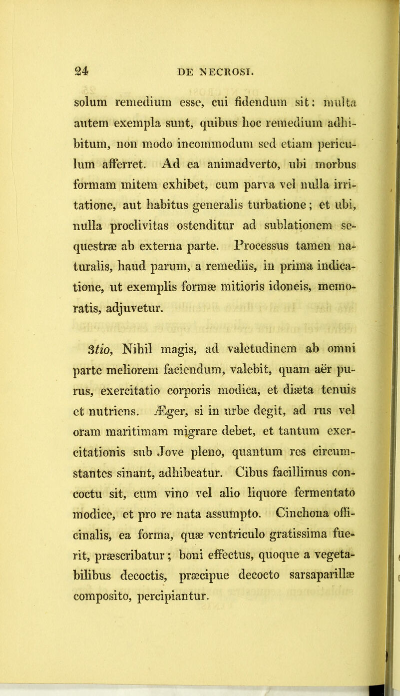 solum remedium esse, cui fidendum sit: multa autem exempla sunt, quibus hoc remedium adhi- bitum, non modo incommodum sed etiam pericu- lum afferret. Ad ea animadverto, ubi morbus formam mitem exhibet, cum parva vel nulla irri- tatione, aut habitus generalis turbatione; et ubi, nulla proclivitas ostenditur ad sublationem se- questrae ab externa parte. Processus tamen na- turalis, haud parum, a remediis, in prima indica- tione, ut exemplis formae mitioris idoneis, memo- ratis, adjuvetur. 3/io, Nihil magis, ad valetudinem ab omni parte meliorem faciendum, valebit, quam aer pu- rus, exercitatio corporis modica, et diaeta tenuis et nutriens. jPger, si in urbe degit, ad rus vel oram maritimam migrare debet, et tantum exer- citationis sub Jove pleno, quantum res circum- stantes sinant, adhibeatur. Cibus facillimus con- coctu sit, cum vino vel alio liquore fermentato modice, et pro re nata assumpto. Cinchona offi- cinalis> ea forma, quae ventriculo gratissima fue- rit, praescribatur; boni effectus, quoque a vegeta- bilibus decoctis, praecipue decocto sarsaparillae composito, percipiantur.