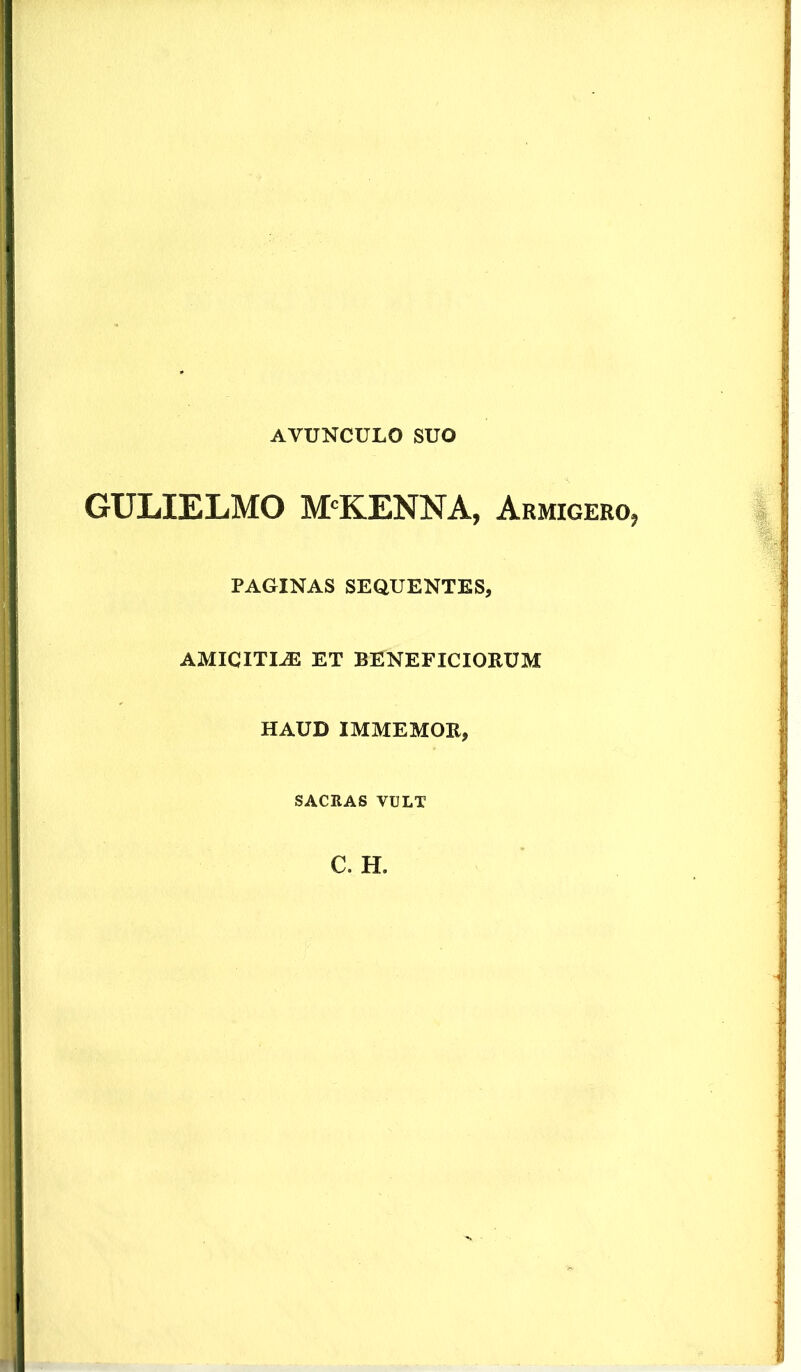 AVUNCULO SUO GULIELMO MCKENNA, Armigero, PAGINAS SEQUENTES, amicitee ET BENEFICIORUM HAUD IMMEMOR, SACRAS VULT C. H.